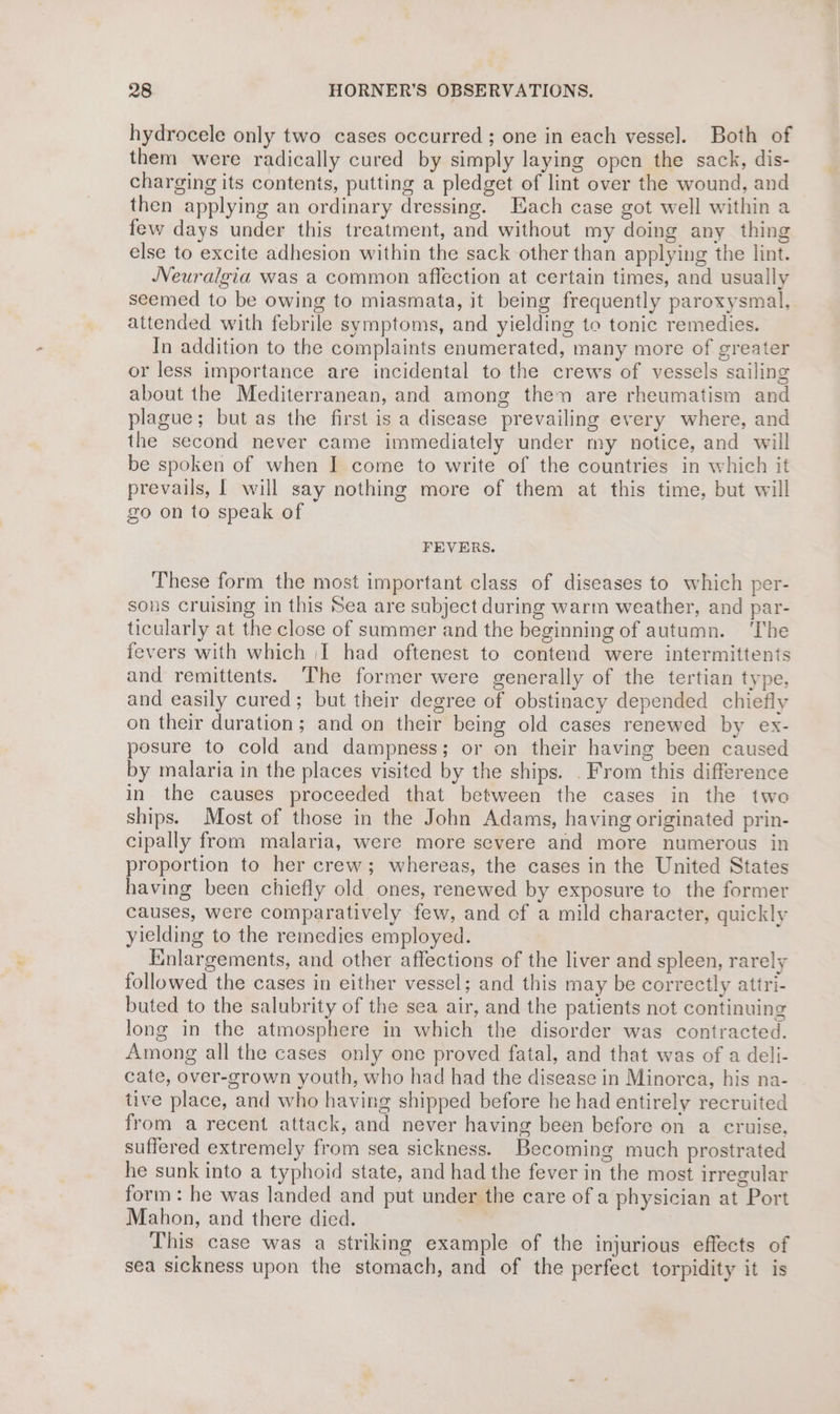 hydrocele only two cases occurred ; one in each vessel. Both of them were radically cured by simply laying open the sack, dis- charging its contents, putting a pledget of lint over the wound, and then applying an ordinary dressing. Each case got well within a few days under this treatment, and without my doing any thing else to excite adhesion within the sack other than applying the lint. Neuralgia was a common affection at certain times, and usually seemed to be owing to miasmata, it being frequently paroxysmal, attended with febrile symptoms, and yielding to tonic remedies. In addition to the complaints enumerated, many more of greater or less importance are incidental to the crews of vessels sailing about the Mediterranean, and among then are rheumatism and plague; but as the first is a disease prevailing every where, and the second never came immediately under my notice, and will be spoken of when I come to write of the countries in which it prevails, | will say nothing more of them at this time, but will zo on to speak of FEVERS. These form the most important class of diseases to which per- sons cruising in this Sea are subject during warm weather, and par- ticularly at the close of summer and the beginning of autumn. ‘The fevers with which |I had oftenest to contend were intermittenits and remittents. The former were generally of the tertian type, and easily cured; but their degree of obstinacy depended chiefly on their duration; and on their being old cases renewed by ex- posure to cold and dampness; or on their having been caused by malaria in the places visited by the ships. . From this difference in the causes proceeded that between the cases in the two ships. Most of those in the John Adams, having originated prin- cipally from malaria, were more severe and more numerous in proportion to her crew; whereas, the cases in the United States having been chiefly old ones, renewed by exposure to the former causes, were comparatively few, and cf a mild character, quickly yielding to the remedies employed. Enlargements, and other affections of the liver and spleen, rarely followed the cases in either vessel; and this may be correctly attri- buted to the salubrity of the sea air, and the patients not continuing long in the atmosphere in which the disorder was contracted. Among all the cases only one proved fatal, and that was of a deli- cate, over-grown youth, who had had the disease in Minorca, his na- tive place, and who having shipped before he had entirely recruited from a recent attack, and never having been before on a cruise. suffered extremely from sea sickness. Becoming much prostrated he sunk into a typhoid state, and had the fever in the most irregular form: he was landed and put under the care of a physician at Port Mahon, and there died. | This case was a striking example of the injurious effects of sea sickness upon the stomach, and of the perfect torpidity it is