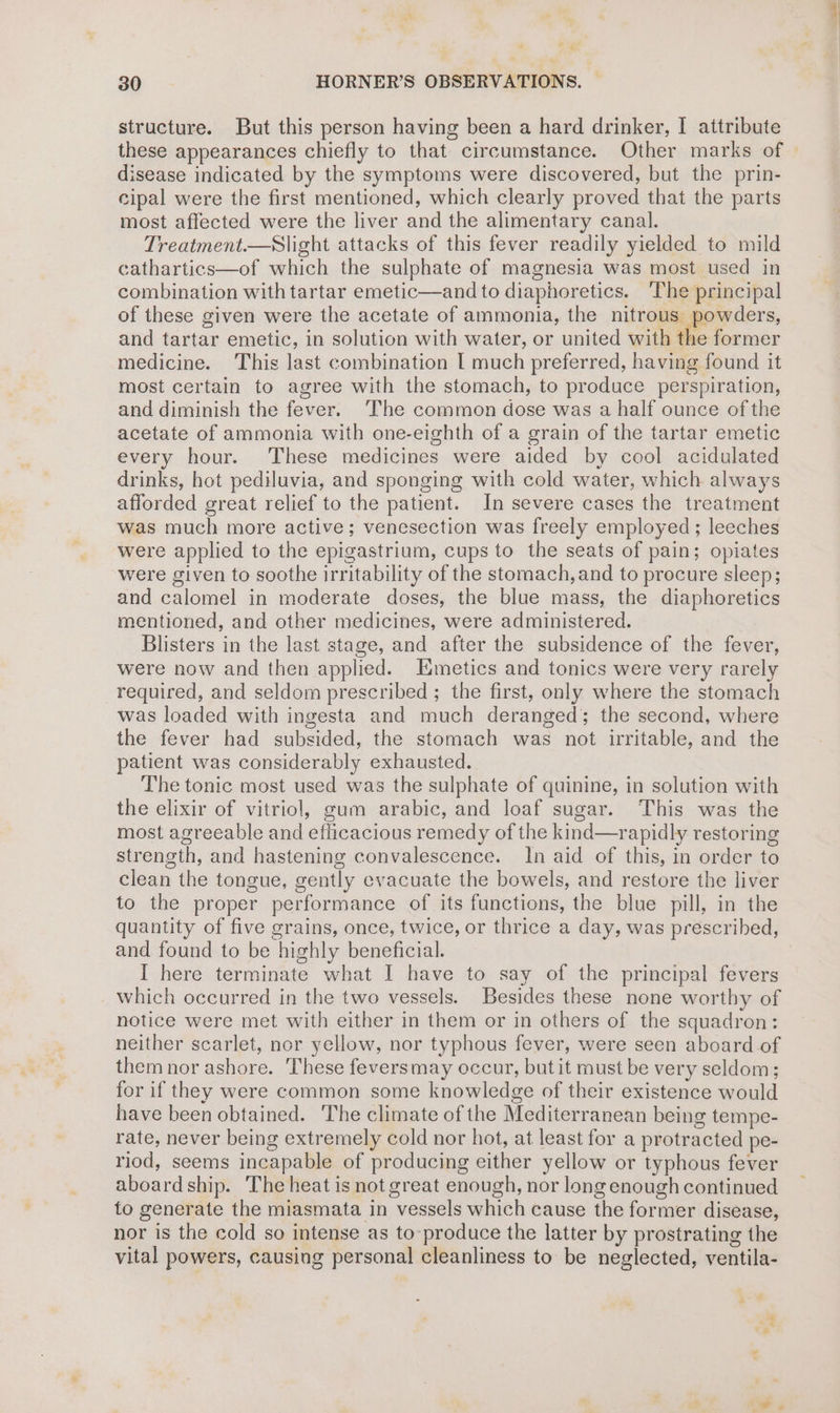 structure. But this person having been a hard drinker, I attribute these appearances chiefly to that circumstance. Other marks of disease indicated by the symptoms were discovered, but the prin- cipal were the first mentioned, which clearly proved that the parts most affected were the liver and the alimentary canal. Treatment.—Slight attacks of this fever readily yielded to mild cathartics—of which the sulphate of magnesia was most used in combination with tartar emetic—and to diaphoretics. ‘The principal of these given were the acetate of ammonia, the nitrous powders, and tartar emetic, in solution with water, or united with the former medicine. This last combination L much preferred, having found it most certain to agree with the stomach, to produce perspiration, and diminish the fever. ‘The common dose was a half ounce of the acetate of ammonia with one-eighth of a grain of the tartar emetic every hour. These medicines were aided by cool acidulated drinks, hot pediluvia, and sponging with cold water, which always afforded great relief to the patient. In severe cases the treatment was much more active; venesection was freely employed; leeches were applied to the epigastrium, cups to the seats of pain; opiates were given to soothe irritability of the stomach, and to procure sleep; and calomel in moderate doses, the blue mass, the diaphoretics mentioned, and other medicines, were administered. Blisters in the last stage, and after the subsidence of the fever, were now and then applied. I:metics and tonics were very rarely required, and seldom prescribed ; the first, only where the stomach was loaded with ingesta and much deranged; the second, where the fever had subsided, the stomach was not irritable, and the patient was considerably exhausted. The tonic most used was the sulphate of quinine, in solution with the elixir of vitriol, gum arabic, and loaf sugar. This was the most agreeable and eflicacious remedy of the kind—rapidly restoring strength, and hastening convalescence. In aid of this, in order to clean the tongue, gently evacuate the bowels, and restore the liver to the proper performance of its functions, the blue pill, in the quantity of five grains, once, twice, or thrice a day, was prescribed, and found to be highly beneficial. I here terminate what I have to say of the principal fevers which occurred in the two vessels. Besides these none worthy of notice were met with either in them or in others of the squadron: neither scarlet, nor yellow, nor typhous fever, were seen aboard of them nor ashore. These feversmay occur, but it must be very seldom; for if they were common some knowledge of their existence would have been obtained. The climate of the Mediterranean being tempe- rate, never being extremely cold nor hot, at least for a protracted pe- riod, seems incapable of producing either yellow or typhous fever aboard ship. The heat is not great enough, nor long enough continued to generate the miasmata in vessels which cause the former disease, nor is the cold so intense as to produce the latter by prostrating the vital powers, causing personal cleanliness to be neglected, ventila-