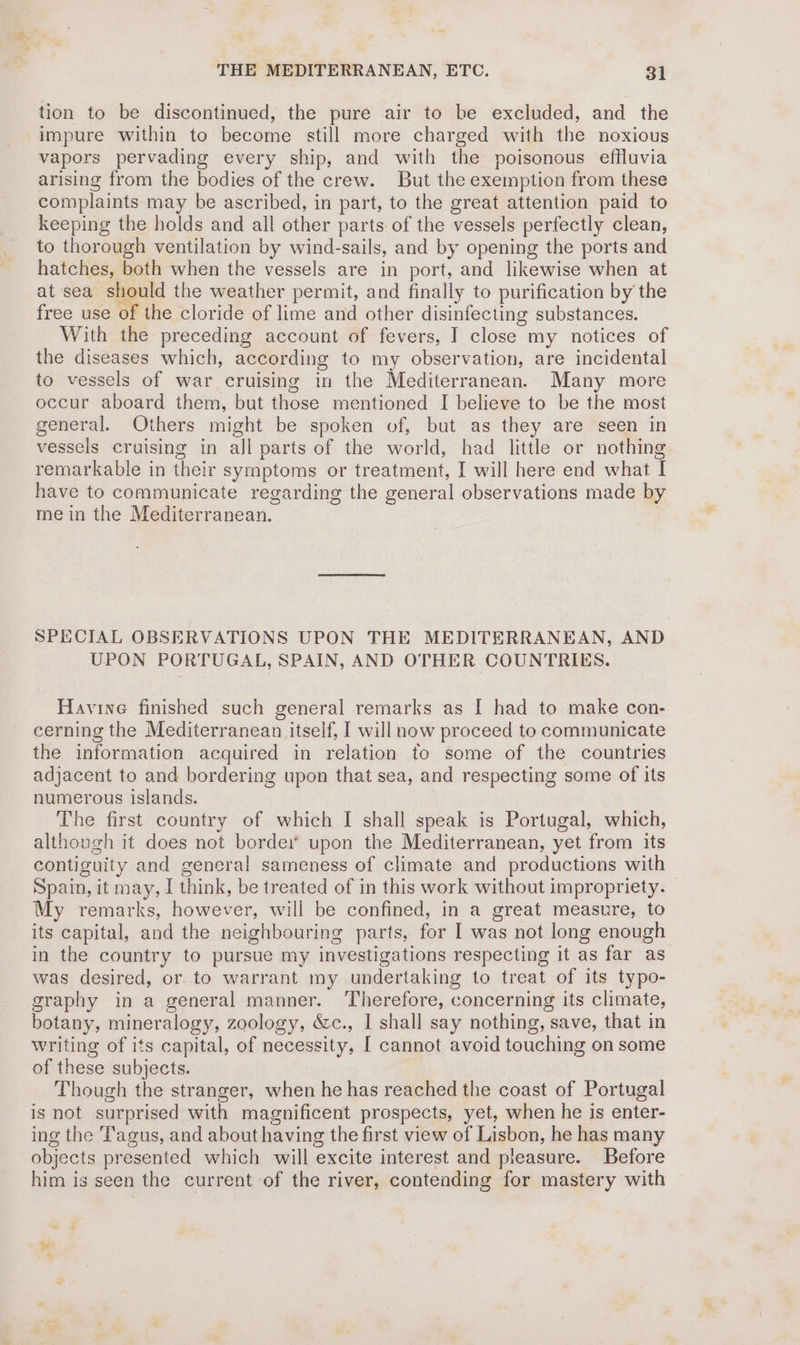 tion to be discontinued, the pure air to be excluded, and the impure within to become still more charged with the noxious vapors pervading every ship, and with the poisonous effluvia arising from the bodies of the crew. But the exemption from these complaints may be ascribed, in part, to the great attention paid to keeping the holds and all other parts of the vessels perfectly clean, to thorough ventilation by wind-sails, and by opening the ports and hatches, both when the vessels are in port, and likewise when at at sea should the weather permit, and finally to purification by the free use of the cloride of lime and other disinfecting substances. With the preceding account of fevers, I close my notices of the diseases which, according to my observation, are incidental to vessels of war cruising in the Mediterranean. Many more occur aboard them, but those mentioned I believe to be the most general. Others might be spoken of, but as they are seen in vessels cruising in all parts of the world, had little or nothing remarkable in their symptoms or treatment, I will here end what I have to communicate regarding the general observations made by me in the Mediterranean. SPECIAL OBSERVATIONS UPON THE MEDITERRANEAN, AND UPON PORTUGAL, SPAIN, AND OTHER COUNTRIES. Havine finished such general remarks as I had to make con- cerning the Mediterranean itself, | will now proceed to communicate the information acquired in relation to some of the countries adjacent to and bordering upon that sea, and respecting some of its numerous islands. 3 The first country of which I shall speak is Portugal, which, although it does not borde:’ upon the Mediterranean, yet from its contiguity and general sameness of climate and productions with Spain, it may, I think, be treated of in this work without impropriety. My remarks, however, will be confined, in a great measure, to its capital, and the neighbouring parts, for I was not long enough in the country to pursue my investigations respecting it as far as was desired, or to warrant my undertaking to treat of its typo- graphy in a general manner. Therefore, concerning its climate, botany, mineralogy, zoology, &amp;c., I shall say nothing, save, that in writing of its capital, of necessity, [ cannot avoid touching on some of these subjects. Though the stranger, when he has reached the coast of Portugal is not surprised with magnificent prospects, yet, when he is enter- ing the Tagus, and about having the first view of Lisbon, he has many objects presented which will excite interest and pleasure. Before him is seen the current of the river, conteading for mastery with