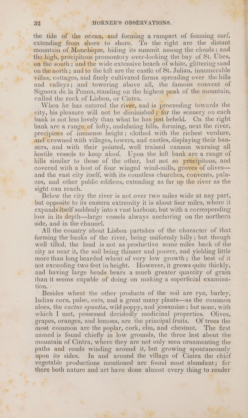 the tide of the ocean, and forming a rampart of foaming surf, extending from shore to shore. ‘lo the right are the distant mountain of Monchique, hiding its summit among the clouds ; and the high, precipitous promontory over-looking the bay of St. Ubes, on the south ; and the wide extensive beach of white, glittering sand onthe north ; and to the left are the castle of St. Julian, innumerable villas, cottages, and finely cultivated farms spreading over the hills and valleys; and towering above all, the famous convent of Signora de la Penna, standing on the highest peak of the mountain, called the rock of Lisbon, or Cintra. Fei When he has entered the river, and is proceeding towards the city, his pleasure will not be diminished; for the scenery on each bank is not less lovely than what he has just beheld. Cn the right bank are a range of lofty, undulating hills, forming, next the river, precipices of immense height; clothed with the richest verdure, and crowned with villages, towers, and castles, displaying their ban- ners, and with their pointed, well trained cannon warning all hostile vessels to keep aloof. Upon the left bank are a range of hills similar to those of the other, but not so precipitous, and covered with a host of four winged wind-mills, groves of olives— and the vast city itself, with its countless churches, convents, pala- ces, and other public edifices, extending as far up the river as the sight can reach. Below the city the river is not over two miles wide at any part, but opposite to its eastern extremity it is about four miles, where it expands itself suddenly into a vast harbour, but with a corresponding loss in its depth—large vessels always anchoring on the northern side, and in the channel. All the country about Lisbon partakes of the character of that forming the banks of the river, being uniformly hilly; but though well tilled, the land is not as productive some miles back of the city as near it, the soil being thinner and poorer, and yielding little more than long bearded wheat of very low growth; the best of it not exceeding two feet in height. However, it grows quite thickly, and having large heads bears a much greater quantity of grain than it seems capable of doing on making a superficial examina- tion. Besides wheat the other products of the soil are rye, barley, Indian corn, pulse, oats, and a great many plants—as the common aloes, the cactus opuntia, wild poppy, and jessamine ; but none, with which I met, possessed decidedly medicinal properties. Olives, grapes, oranges, and lemons, are the principal fruits. Of trees the most common are the poplar, cork, elm, and chestnut. The first named is found chiefly in low grounds, the three last about the mountain of Cintra, where they are not only seen ornamenting the paths and roads winding around it, but growing spontaneously upon its sides. Jn and around the village of Cintra the chief vegetable productions mentioned are found most abundant; for there both nature and art have done almost every thing to render