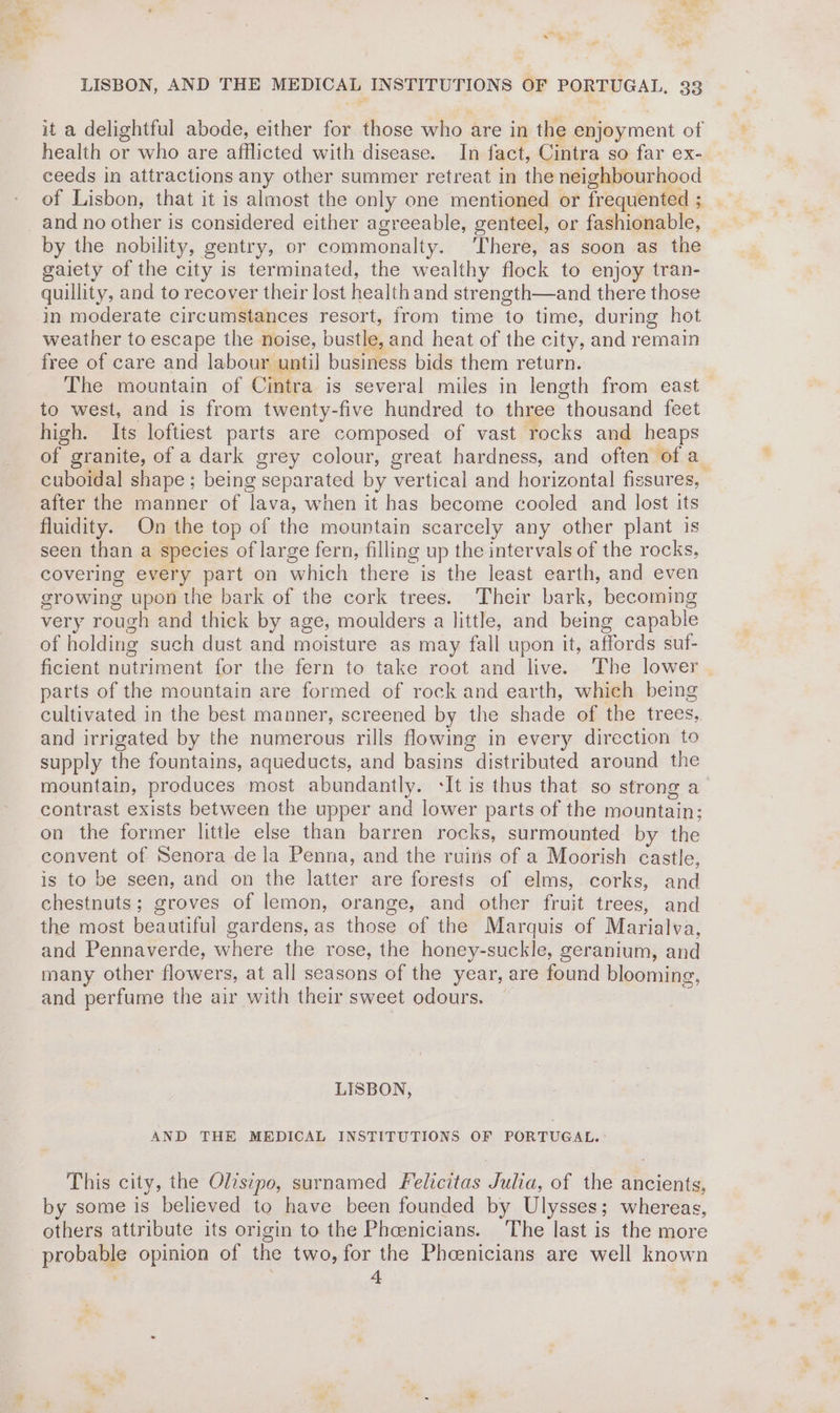 hae et: - LISBON, AND THE MEDICAL INSTITUTIONS OF PORTUGAL, 33 it a delightful abode, either for those who are in the enjoyment of health or who are afflicted with disease. In fact, Cintra so far ex- ceeds in attractions any other summer retreat in the neighbourhood of Lisbon, that it is almost the only one mentioned or frequented ; and no other is considered either agreeable, genteel, or fashionable, by the nobility, gentry, or commonalty. There, as soon as the gaiety of the city is terminated, the wealthy flock to enjoy tran- quillity, and to recover their lost health and strength—and there those in moderate circumstances resort, from time to time, during hot weather to escape the noise, bustle, and heat of the city, and remain free of care and labour until business bids them return. The mountain of Cintra is several miles in length from east to west, and is from twenty-five hundred to three thousand feet high. Its loftiest parts are composed of vast rocks and heaps of granite, of a dark grey colour, great hardness, and often of a cuboidal shape ; being separated by vertical and horizontal fissures, after the manner of lava, when it has become cooled and lost its fluidity. On the top of the mountain scarcely any other plant is seen than a species of large fern, filling up the intervals of the rocks, covering every part on which there is the least earth, and even growing upon the bark of the cork trees. Their bark, becoming very rough and thick by age, moulders a little, and being capable of holding such dust and moisture as may fall upon it, affords suf- ficient nutriment for the fern to take root and live. The lower | parts of the mountain are formed of rock and earth, which being cultivated in the best manner, screened by the shade of the trees, and irrigated by the numerous rills flowing in every direction to supply the fountains, aqueducts, and basins distributed around the mountain, produces most abundantly. It is thus that so strong a contrast exists between the upper and lower parts of the mountain; on the former little else than barren rocks, surmounted by the convent of Senora de la Penna, and the ruins of a Moorish castle, is to be seen, and on the latter are forests of elms, corks, and chestnuts; groves of lemon, orange, and other fruit trees, and the most beautiful gardens, as those of the Marquis of Marialva, and Pennaverde, where the rose, the honey-suckle, geranium, and many other flowers, at all seasons of the year, are found blooming, and perfume the air with their sweet odours. LISBON, AND THE MEDICAL INSTITUTIONS OF PORTUGAL. This city, the Olisipo, surnamed Felicitas Julia, of the ancients, by some is believed to have been founded by Ulysses; whereas, others attribute its origin to the Pheenicians. ‘The last is the more probable opinion of the two, for the Phoenicians are well known ‘ ; 4