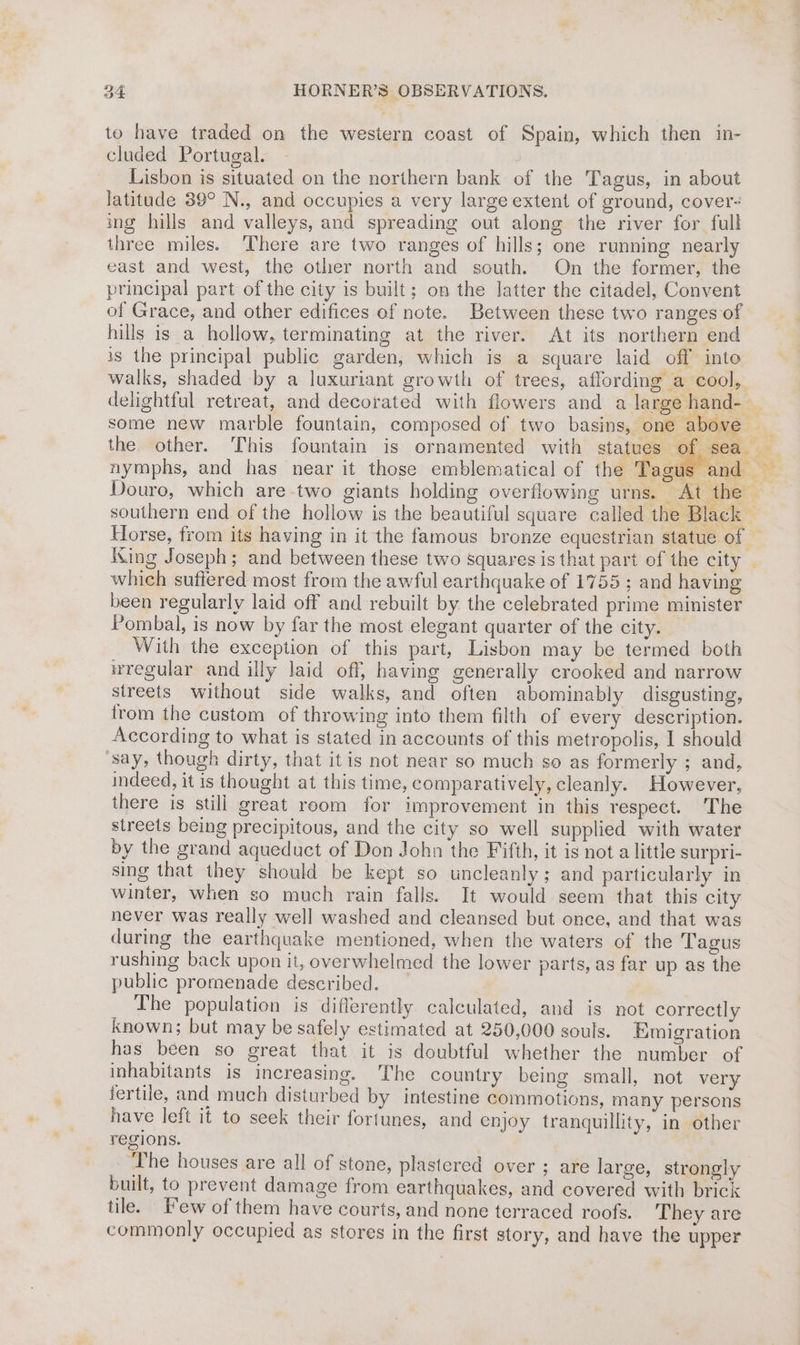to have traded on the western coast of Spain, which then in- cluded Portugal. | Lisbon is situated on the northern bank of the Tagus, in about latitude 39° N., and occupies a very large extent of ground, cover- ing hills and valleys, and spreading out along the river for full three miles. ‘There are two ranges of hills; one running nearly east and west, the other north and south. On the former, the principal part of the city is built; on the latter the citadel, Convent of Grace, and other edifices of note. Between these two ranges of cad above _ The population is differently calculated, and is not correctly known; but may be safely estimated at 250,000 souls. migration has been so great that it is doubtful whether the number of inhabitants is increasing. ‘The country being small, not very fertile, and much disturbed by intestine commotions, many persons have left it to seek their fortunes, and enjoy tranquillity, in other regions. ‘The houses are all of stone, plastered over ; are large, strongly built, to prevent damage from earthquakes, and covered with brick tile. Few of them have courts, and none terraced roofs. They are commonly occupied as stores in the first story, and have the upper