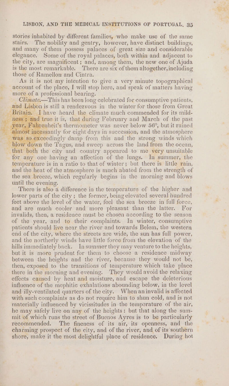 stories inhabited by different families, who make use of the same stairs. The nobility and gentry, however, have distinct buildings, and many of them possess palaces of great size and considerable elegance. Some of the royal palaces, both within and adjacent to the » city, are magnificent ; and, among them, the new one of Ajuda is the most remarkable. There are six of them altogether, including those of Ramellon and Cintra. As it is not my intention to give a very minute topographical account of the place, I will stop here, and speak of matters having more of a professional bearing. Climate:—This has been long celebrated for consumptive patients, and Lisbon is still a rendezvous in the winter for those from Great —~Brit in. I have heard the climate much commended for its mild- d true it is, that during February and March of the past hrenheit’s thermometer was never below 56°, but it rained of int ssantly for eight days in succession, and the atmosphere V Vas SO € ceedingly damp from this and the strong winds which Seen the ‘agus, and sweep across the land from the ocean, that both the city “and country appeared to me very unsuitable for any one having an affection of the lungs. In summer, the temperature is in a vate to that of winter; but there is little rain, and the heat of the atmosphere is much abated from the strength of the sea breeze, which regularly begins in the morning and bidaes until the evening. There is also a difference in the temperature of the higher and lower parts of the city; the former, being elevated several hundred feet above the level of the water, feel the sea breeze in full force, and are much cooler and more pleasant than the latter. For invalids, then, a.residence must be chosen according to the season of the year, and to their complaints. In winter, consumptive patients should live near the river and towards Belem, the western end of the city, where the streets are wide, the sun has full power, and the northerly winds have little force from the elevation of the hills immediately back. in summer they may venture to the heights, but it is more prudent for them to choose a residence midway between the heights and the river, because they would not be, then, exposed to the transitions of temperature which take place there in the morning and evening. They would avoid the relaxing effects caused by heat and moisture, and escape the deleterious influence of the mephitic exhalations abounding below, in the level and illy-ventilated quarters of the city. When an invalid is affected with such complaints as do not require him to shun cold, and is not materially influenced by vicissitudes in the temperature of the air, he may safely live on any of the heights: but that along the sum- mit of which runs the street of Buenos Ayres is to be particularly recommended. The fineness of its air, its openness, and_ the charming prospect of the city, and of the river, and of its 'southern shore, make it the most delightful place of residence. Duri ing hot ae