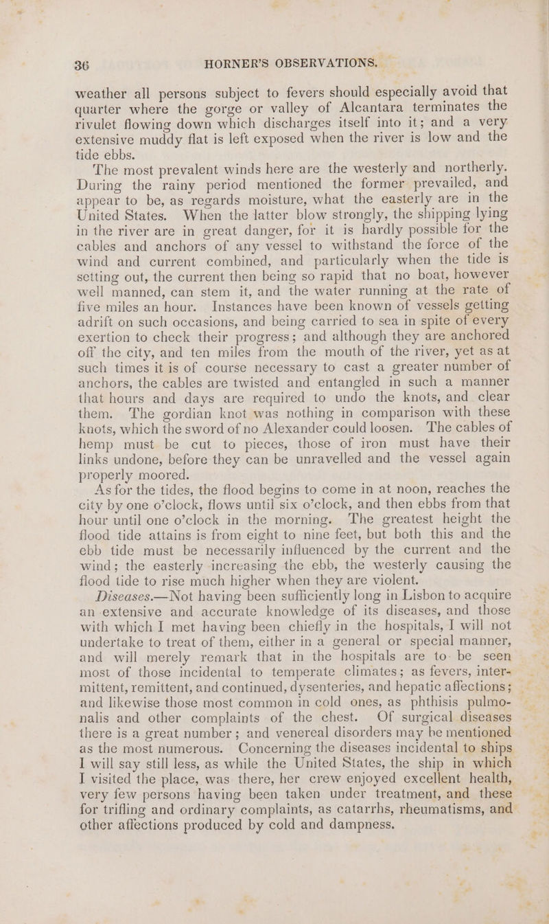 weather all persons subject to fevers should especially avoid that quarter where the gorge or valley of Alcantara terminates the rivulet flowing down which discharges itself into it; and a very extensive muddy flat is left exposed when the river is low and the tide ebbs. The most prevalent winds here are the westerly and northerly. During the rainy period mentioned the former prevailed, and appear to be, as regards moisture, what the easterly are in the United States. When the latter blow strongly, the shipping lying in the river are in great danger, for it is hardly possible for the cables and anchors of any vessel to withstand the force of the wind and current combined, and particularly when the tide 1s setting out, the current then being so rapid that no boat, however well manned, can stem it, and the water running at the rate of five miles an hour. Instances have been known of vessels getting adrift on such oceasions, and being carried to sea in spite of every exertion to check their progress; and although they are anchored off the city, and ten miles from the mouth of the river, yet as at such times it is of course necessary to cast a greater number of anchors, the cables are twisted and entangled in such a manner that hours and days are required to undo the knots, and clear them. The gordian knot was nothing in comparison with these knots, which the sword of no Alexander could loosen. The cables of hemp must be cut to pieces, those of iron must have their links undone, before they can be unravelled and the vessel again properly moored. As for the tides, the flood begins to come in at noon, reaches the city by one o’clock, flows until six o’clock, and then ebbs from that hour until one o’clock in the morning. The greatest height the flood tide attains is from eight to nine feet, but both this and the ebb tide must be necessarily influenced by the current and the wind; the easterly increasing the ebb, the westerly causing the flood tide to rise much higher when they are violent. Diseases.—Not having been sufficiently long in Lisbon to acquire an extensive and accurate knowledge of its diseases, and those with which I met having been chiefly in the hospitals, J will not undertake to treat of them, either in a general or special manner, and will merely remark that in the hospitals are to- be seen most of those incidental to temperate climates; as fevers, inter- mittent, remittent, and continued, dysenteries, and hepatic affections; _ and likewise those most common in cold ones, as phthisis pulmo- nalis and other complaints of the chest. Of surgical diseases there is a great number; and venereal disorders may he mentioned as the most numerous. Concerning the diseases incidental to ships I will say still less, as while the United States, the ship in which I visited the place, was there, her crew enjoyed excellent health, for trifling and ordinary complaints, as catarrhs, rheumatisms, and other affections produced by cold and dampness.