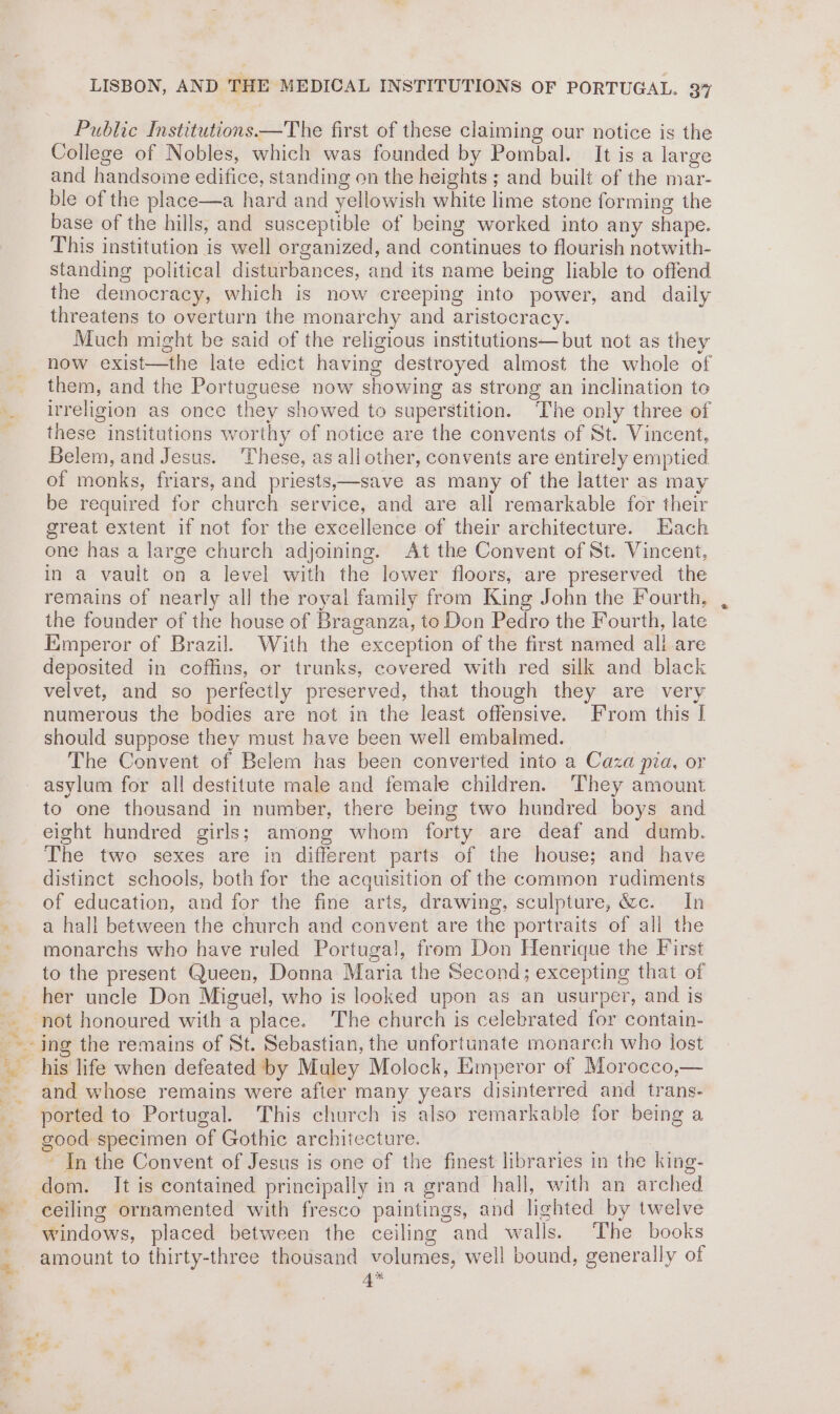 © Rape, ~. We ’ Public Institutions—The first of these claiming our notice is the College of Nobles, which was founded by Pombal. It is a large ble of the place—a hard and yellowish white lime stone forming the base of the hills, and susceptible of being worked into any shape. This institution is well organized, and continues to flourish notwith- standing political disturbances, and its name being liable to offend the democracy, which is now creeping into power, and daily threatens to overturn the monarehy and aristocracy. Much might be said of the religious institutions—but not as they now exist—the late edict having destroyed almost the whole of them, and the Portuguese now showing as strong an inclination to irreligion as once they showed to superstition. The only three of these institutions worthy of notice are the convents of St. Vincent, Belem, and Jesus. These, as allother, convents are entirely emptied of monks, friars, and priests,—save as many of the latter as may be required for church service, and are all remarkable for their great extent if not for the excellence of their architecture. Each one has a large church adjoining. At the Convent of St. Vincent, in a vault on a level with the lower floors, are preserved the remains of nearly all the royal family from King John the Fourth, the founder of the house of Braganza, to Don Pedro the Fourth, late Emperor of Brazil. With the exception of the first named all are deposited in coffins, or trunks, covered with red silk and black velvet, and so perfectly preserved, that though they are very numerous the bodies are not in the least offensive. From this [ should suppose they must have been well embalmed. The Convent of Belem has been converted into a Caza pia, or asylum for all destitute male and female children. They amount to one thousand in number, there being two hundred boys and eight hundred girls; among whom forty are deaf and dumb. The two sexes are in different parts of the house; and have distinct schools, both for the acquisition of the common rudiments of education, and for the fine arts, drawing, sculpture, &amp;c. In a hall between the church and convent are the portraits of all the monarchs who have ruled Portugal, from Don Henrique the First to the present Queen, Donna Maria the Second; excepting that of her uncle Don Miguel, who is looked upon as an usurper, and is and whose remains were after many years disinterred and trans- ported to Portugal. This church is also remarkable for being a good specimen of Gothic architecture. ~ In the Convent of Jesus is one of the finest libraries in the king- dom. It is contained principally in a grand hall, with an arched ceiling ornamented with fresco paintings, and lighted by twelve windows, placed between the ceiling and walls. The books amount to thirty-three thousand volumes, well bound, generally of 4*
