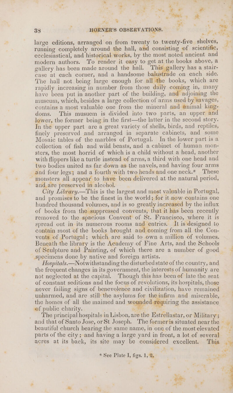 gs ¥ . . , we hy 38 HORNER’S OBSERVATIONS. aaa large editions, arranged on from twenty to twenty-five shelves, running completely around the hall, and consisting of scientific, ecclesiastical, and historical works, by the most noted ancient and modern authors. To render it easy to get at the books above, a gallery has been made around the hall. This gallery has a stair- case at each corner, and a handsome balustrade on each side. The hall not being large enough for all the books, which are rapidly increasing in number from those daily coming in, many have been put in another part of the building, and adjoining the museum, which, besides a large collection of arms used by savages, contains a most valuable one from the mineral and animal king- doms. This musuem is divided into two parts, an upper and lower, the former being in the first—the latter in the second story. In the upper part are a great variety of shells, birds, and reptiles, finely preserved and arranged in separate cabinets, and some Mosaic tables of the marbles of Portugal. In the lower part is a collection of fish and wild beasts, and a cabinet of human mon- sters, the most horrid of which is a child without a head, another with flippers like a turtle instead of arms, a third with one head and two bodies united as far down as the navels, and having four arms and four legs; and a fourth with two heads and one neck.* These monsters all appear to have been delivered at the natural period, and are preserved in alcohol. City Library.—This is the largest and most valuable in Portugal, and promises to be the finest in the world; for it now contains one hundred thousand volumes, and is so greatly increased by the influx of books from the suppressed convents, that it has been recently removed to the spacious Convent of St. Francisco, where it is spread out in its numerous rooms and entries. It is designed to contain most of the books brought and coming from all the Con- vents of Portugal; which are said to own a million of volumes. Beneath the library is the Academy of Fine Arts, and the Schools of Sculpture and Painting, of which there are a number of good specimens done by native and foreign artists. Hospitals.—Notwithstanding the disturbed state of the country, and the frequent changes in its government, the interests of humanity are not neglected at the capital. Though this has been of late the seat of constant seditions and the focus of revolutions, its hospitals, those never failing signs of benevolence and civilization, have remained unharmed, and are still the asylums for the infirm and miserable, the homes of all the maimed and wounded requiring the assistance of public charity. pee Se The principal hospitals in Lisbon, are the Hstrellastar, or Military; ez. beautiful church bearing the same name, in one of the most elevated parts of the city; and having a large yard in front, a lot of several r i » + i *