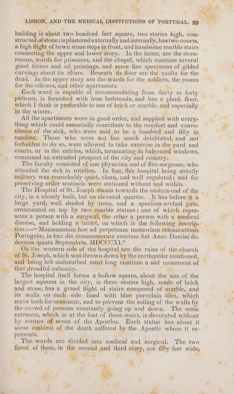 “ . in * F of * eS (ys 2 ne LISBON, AND THE MEDICAL INSTITUTIONS OF PORTUGAL. 39 building is about two hundred feet square, two stories high, con- structed of stone; is plastered externally and internally, hastwo courts, a high flight of hewn stone steps in front, and handsome marble stairs connecting the upper and lower story. In the latter, are the store- rooms, wards for prisoners, and the chapel, which contains several good fresco and oil paintings, and some fine specimens of gilded _ carvings about its altars. Beneath its floor are the vaults for the dead. Inthe upper story are the wards for the soldiers, the rooms for the officers, and other apartments. * Zach ward is capable of accommodating from thirty to forty patients, is furnished with iron bedsteads, and has a plank floor, which I think is preferable to one of brick or marble, and especially ‘in the winter. . All the apartments were in good order, and supplied with every- thing which could essentially contribute to the comfort and conve- nience of the sick, who were said to be a hundred and fifty in number. Those who were not too much debilitated, and not forbidden to do so, were allowed to take exercise in the yard and courts, or in the entries, which, terminating in baleonied windows, command an extended prospect of the city and country. The faculty consisted of one physician and of five surgeons, who attended the sick in rotation. In fine, this hospital being strictly military was remarkably quiet, clean, and well regulated; and for preserving order sentinels were stationed without and within. The Hospital of St. Joseph stands towards the eastern end of the © city, in a closely built, but an elevated quarter. It has before it a large yard, well shaded by trees, and a spacious arched gate, ornamented on top by two marble statues; one of which repre- sents a person with a surgical, the other a person with a medical disease, and holding a tablet, on which is the following inscrip- tion :—“ Monumentum hoc ad perpetuam memoriam restaurationis — decima quinta Septembris, MDCCCX1.” On the western side of the hospital are the ruins of the church of St. Joseph, which was thrown down by the earthquake mentioned, nd being left undisturbed must long continue a sad inonument of *» that dreadful calamity. ; The hospital itself forms a hollow square, about the size of the largest squares in the city, is three stories high, made of brick and stone, has a grand flight of stairs composed of marble, and its walls on each side lined with blue porcelain tiles, which serve both for ornament, and to prevent the soiling of the walls by the crowd of persons constantly going up and down. The main entrance, which is at the foot of these stairs, is decorated without by statues of seven of the Apostles. Each statue has about it some emblem of the death suffered by the Apostle whom it re- presents. . Lhe wards are divided into medical and surgical. The two _ finest of them, in the second and third story, are fifty feet wide, +e i | I me