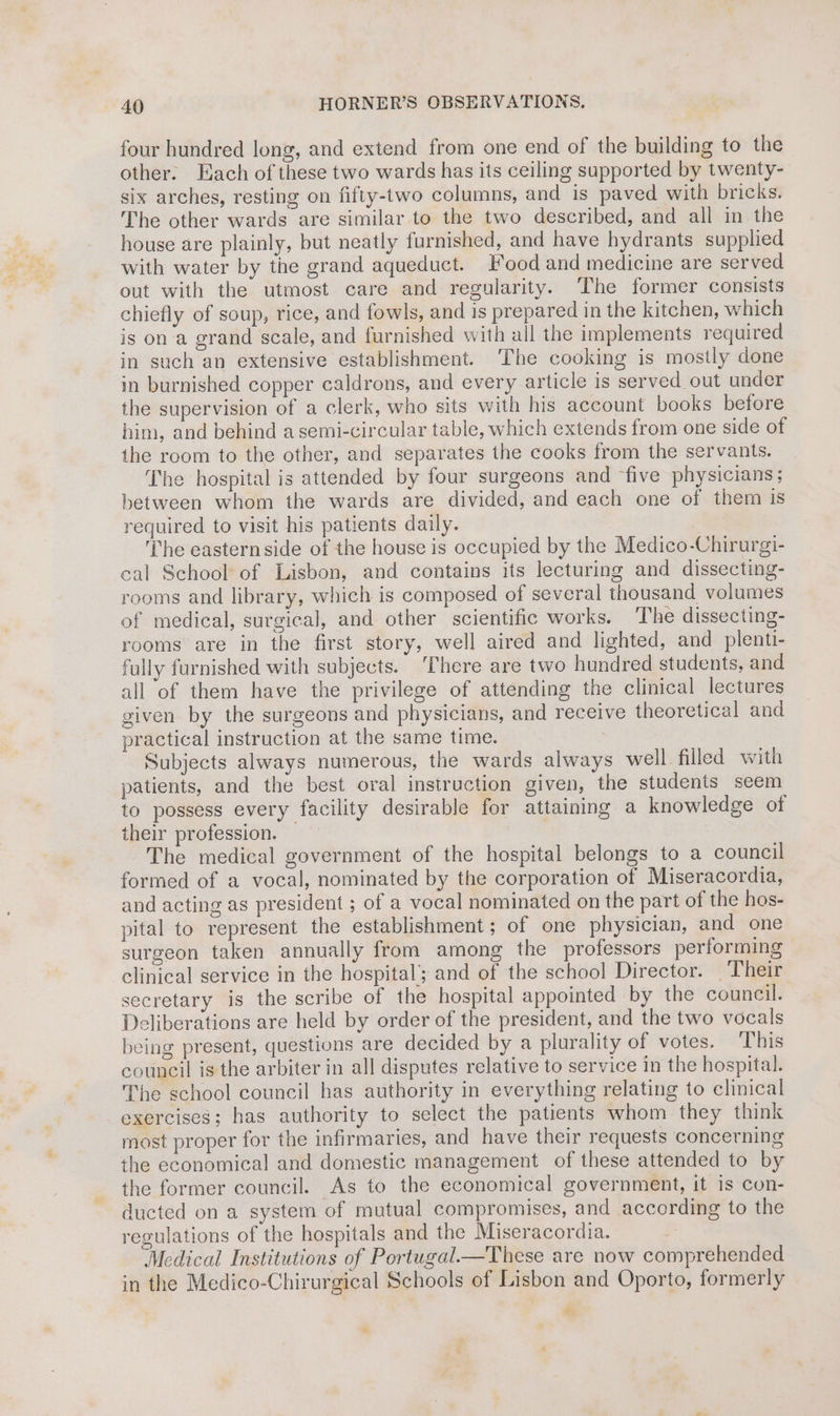 four hundred long, and extend from one end of the building to the other. Each of these two wards has its ceiling supported by twenty- six arches, resting on fifty-two columns, and is paved with bricks. The other wards are similar to the two described, and all in the house are plainly, but neatly furnished, and have hydrants supplied with water by the grand aqueduct. Food and medicine are served out with the utmost care and regularity. The former consists chiefly of soup, rice, and fowls, and is prepared in the kitchen, which is on a grand scale, and furnished with all the implements required in such an extensive establishment. The cooking is mostly done in burnished copper caldrons, and every article is served out under the supervision of a clerk, who sits with his account books before him, and behind a semi-circular table, which extends from one side of the room to the other, and separates the cooks from the servants. The hospital is attended by four surgeons and ‘five physicians; between whom the wards are divided, and each one of them is required to visit his patients daily. ; The eastern side of the house is occupied by the Medico-Chirurgi- cal School of Lisbon, and contains its lecturing and dissecting- rooms and library, which is composed of several thousand volumes of medical, surgical, and other scientific works. ‘The dissecting- rooms are in the first story, well aired and lighted, and plenti- fully furnished with subjects. ‘There are two hundred students, and all of them have the privilege of attending the clinical lectures given by the surgeons and physicians, and receive theoretical and practical instruction at the same time. Subjects always numerous, the wards always well filled with patients, and the best oral instruction given, the students seem to possess every facility desirable for attaining a knowledge of their profession. — The medical government of the hospital belongs to a council formed of a vocal, nominated by the corporation of Miseracordia, and acting as president ; of a vocal nominated on the part of the hos- pital to represent the establishment; of one physician, and one surgeon taken annually from among the professors performing clinical service in the hospital; and of the school Director. ‘Their secretary is the scribe of the hospital appointed by the council. Deliberations are held by order of the president, and the two vocals being present, questions are decided by a plurality of votes. This council is the arbiter in all disputes relative to service in the hospital. The school council has authority in everything relating to clinical exercises; has authority to select the patients whom they think most proper for the infirmaries, and have their requests concerning the economical and domestic management of these attended to by the former council. As to the economical government, it is con- ducted on a system of mutual compromises, and according to the regulations of the hospitals and the Miseracordia. “3 Medical Institutions of Portugal—These are now comprehended in the Medico-Chirurgical Schools of Lisbon and Oporto, formerly ¥