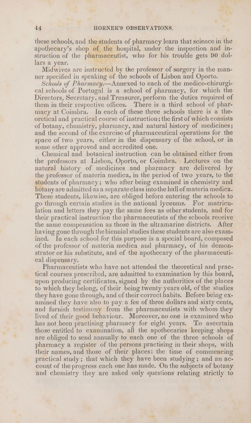these schools, and the students of pharmacy learn that science in the apothecary’s shop of. the hospital, under the inspection and in- struction of the pharmaceutist, who for his trouble gets 90 dol- lars a year. lng cle | Midwives are instructed by the professor of surgery in the man- ner specified in speaking of the schools of Lisbon and Oporto. Schools of Pharmacy.—Annexed to each of the medico-chirurgi- cal schools of Portugal is a school of pharmacy, for which the Directors, Secretary, and Treasurer, perform the duties required of them in their respective offices. There is a third school of phar- macy at Coimbra. In each of these three schools there is a the- oretical and practical course of instruction; the first of which consists of botany, chemistry, pharmacy, and natural history of medicines; and the second of the exercise of pharmaceutical operations for the space of two years, either in the dispensary of the school, or in some other approved and accredited one. Chemical and botanical instruction can be obtained either from the professors at Lisbon, Oporto, or Coimbra. Lectures on the natural history of medicines and pharmacy are delivered by the professor of materia medica, in the period of two years, to the students of pharmacy; who after being examined in chemistry and botany are admitted as a separate class into the hall of materia medica. These students, likewise, are obliged before entering the schools to go through certain studies in the national lyceums. For matricu- lation and letters they pay the same fees as other students, and for their practical instruction the pharmaceutists of the schools receive the same compensation as those in the ultramarine districts. After having gone through the biennial studies these students are also exam- ined. In each school for this purpose is a special board, composed of the professor of materia medica and pharmacy, of his demon- strator or his substitute, and of the apothecary of the pharmaceuti- cal dispensary. Pharmaceutists who have not attended the theoretical and prac- tical courses prescribed, are admitted to examination by this board, upon producing certificates, signed by the authorities of the places to which they belong, of their being twenty years old, of the studies they have gone through, and of their correct habits. Before being ex- amined they have also to pay a fee of three dollars and sixty cents, and furnish testimony from the pharmaceutists with whom they lived of their good behaviour. Moreover, no one is examined who has not been practising pharmacy for eight years. To ascertain those entitled to examination, all the apothecaries keeping shops are obliged to send annually to each one of the three schools of pharmacy a register of the persons practising in their shops, with their names, and those of their places: the time of commencing practical study; that which they have been studying; and an ac- count of the progress each one has made. On the subjects of botany and chemistry they are asked only questions relating strictly to