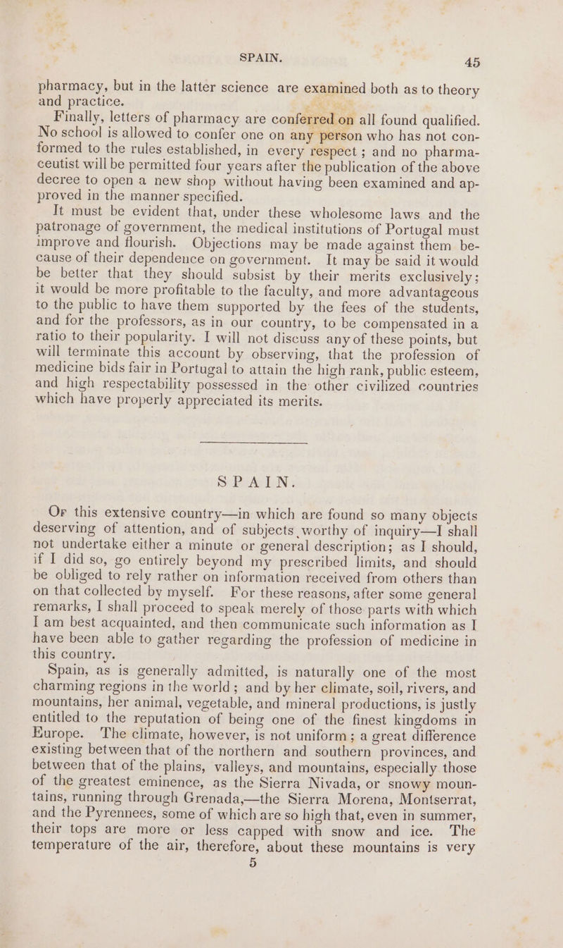 pharmacy, but in the latter science are examined both as to theory and practice. pi ye Finally, letters of pharmacy are conferred on all found qualified. No school is allowed to confer one on any person who has not con- formed to the rules established, in every respect ; and no pharma- ceutist will be permitted four years after the publication of the above decree to open a new shop without having been examined and ap- proved in the manner specified. It must be evident that, under these wholesome laws and the patronage of government, the medical institutions of Portugal must improve and flourish. Objections may be made against them be- cause of their dependence on government. It may be said it would be better that they should subsist by their merits exclusively ; it would be more profitable to the faculty, and more advantageous to the public to have them supported by the fees of the students, and for the professors, as in our country, to be compensated in a ratio to their popularity. I will not discuss any of these points, but will terminate this account by observing, that the profession of medicine bids fair in Portugal to attain the high rank, public esteem, and high respectability possessed in the other civilized countries which have properly appreciated its merits. SPAIN. Or this extensive country—in which are found so many objects deserving of attention, and of subjects worthy of inquiry—I shall not undertake either a minute or general description; as I should, if I did so, go entirely beyond my prescribed limits, and should be obliged to rely rather on information received from others than on that collected by myself. For these reasons, after some general remarks, I shall proceed to speak merely of those: parts with which Tam best acquainted, and then communicate such information as I have been able to gather regarding the profession of medicine in this country. Spain, as is generally admitted, is naturally one of the most charming regions in the world; and by her climate, soil, rivers, and mountains, her animal, vegetable, and mineral productions, is justly entitled to the reputation of being one of the finest kingdoms in Europe. The climate, however, is not uniform; a great difference existing between that of the northern and southern provinces, and between that of the plains, valleys, and mountains, especially those of the greatest eminence, as the Sierra Nivada, or snowy moun- tains, running through Grenada,—the Sierra Morena, Montserrat, and the Pyrennees, some of which are so high that, even in summer, their tops are more or less capped with snow and ice. The temperature of the air, therefore, about these mountains is very 3)