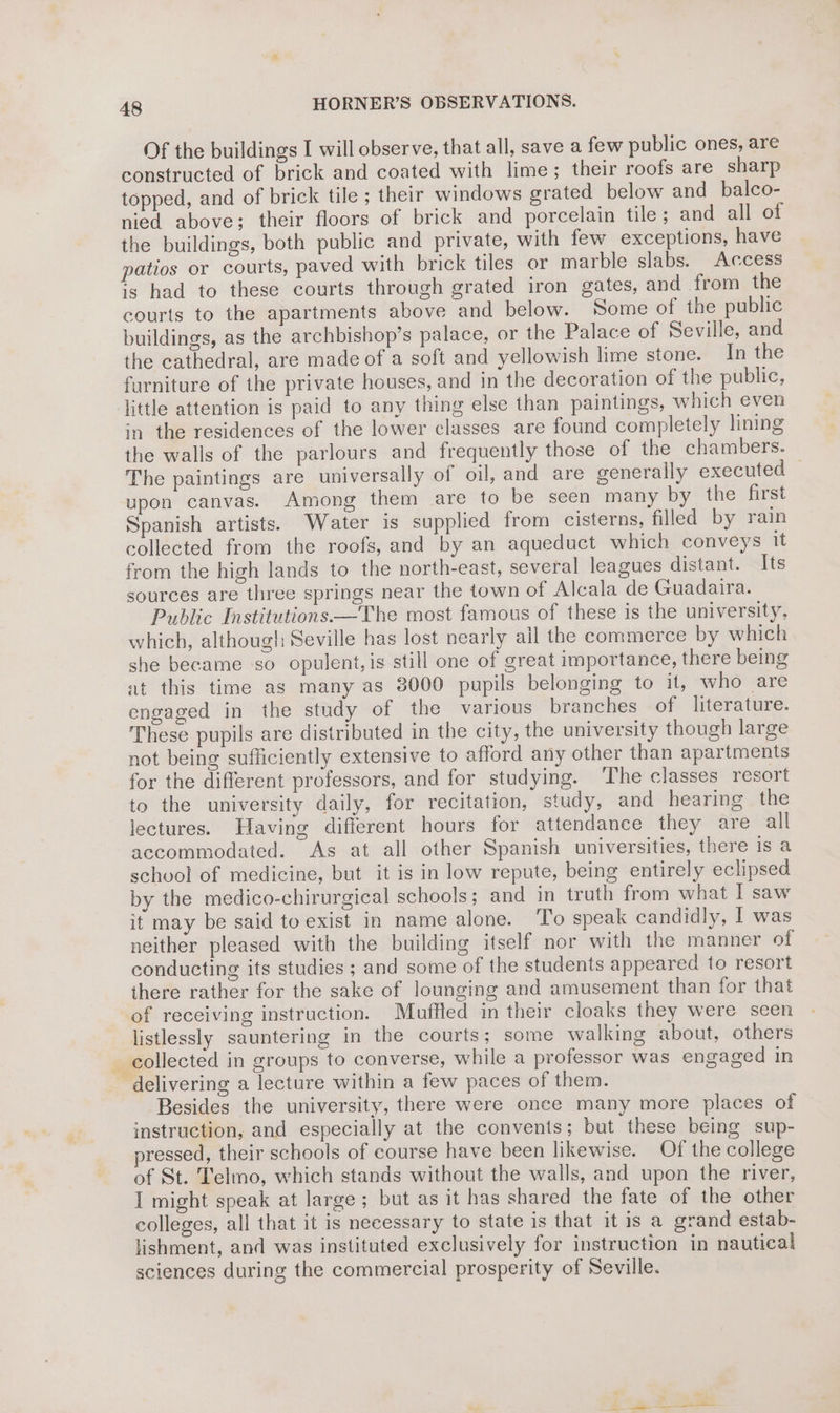 Of the buildings I will observe, that all, save a few public ones, are constructed of brick and coated with lime; their roofs are sharp topped, and of brick tile ; their windows grated below and_balco- nied above; their floors of brick and porcelain tile; and all of the buildings, both public and private, with few exceptions, have patios or courts, paved with brick tiles or marble slabs. Access is had to these courts through grated iron gates, and from the courts to the apartments above and below. Some of the public buildings, as the archbishop’s palace, or the Palace of Seville, and the cathedral, are made of a soft and yellowish lime stone. In the furniture of the private houses, and in the decoration of the public, little attention is paid to any thing else than paintings, which even in the residences of the lower classes are found completely lining the walls of the parlours and frequently those of the chambers. The paintings are universally of oil, and are generally executed — upon canvas. Among them are to be seen many by the first Spanish artists. Water is supplied from cisterns, filled by rain collected from the roofs, and by an aqueduct which conveys it from the high lands to the north-east, several leagues distant. Its sources are three springs near the town of Alcala de Guadaira. Public Institutions——The most famous of these is the university, which, although Seville has lost nearly ail the commerce by which she became so opulent, is still one of great importance, there being at this time as many as 3000 pupils belonging to it, who are engaged in the study of the various branches of literature. These pupils are distributed in the city, the university though large not being sufficiently extensive to afford any other than apartments for the different professors, and for studying. ‘The classes resort to the university daily, for recitation, study, and hearing the lectures. Having different hours for attendance they are all accommodated. As at all other Spanish universities, there is a schvol of medicine, but it is in low repute, being entirely eclipsed by the medico-chirurgical schools; and in truth from what I saw it may be said to exist in name alone. To speak candidly, I was neither pleased with the building itself nor with the manner of conducting its studies ; and some of the students appeared to resort there rather for the sake of lounging and amusement than for that of receiving instruction. Muffled in their cloaks they were seen listlessly sauntering in the courts; some walking about, others - collected in groups to converse, while a professor was engaged in delivering a lecture within a few paces of them. Besides the university, there were once many more places of instruction, and especially at the convents; but these being sup- ressed, their schools of course have been likewise. Of the college of St. Telmo, which stands without the walls, and upon the river, I might speak at large; but as it has shared the fate of the other colleges, all that it is necessary to state is that it is a grand estab- lishment, and was instituted exclusively for instruction in nautical sciences during the commercial prosperity of Seville. a