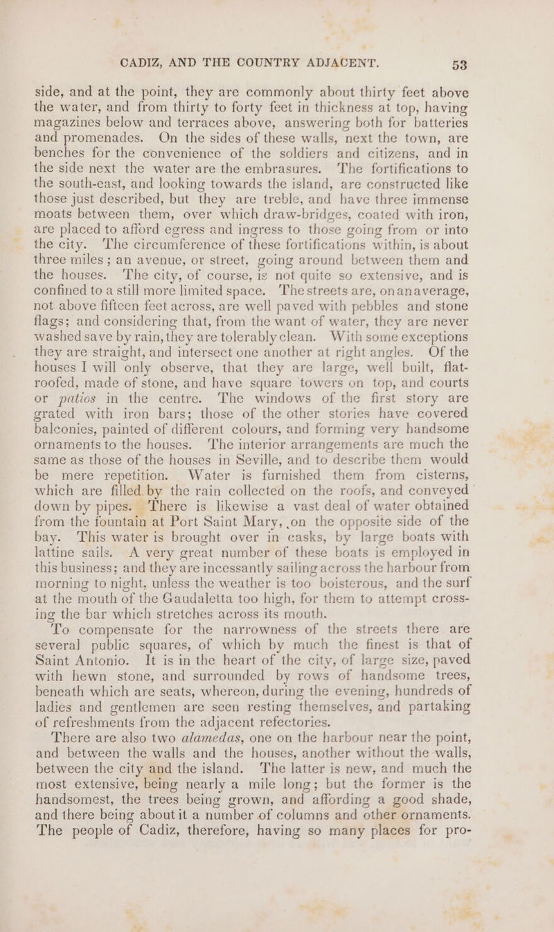side, and at the point, they are commonly about thirty feet above the water, and from thirty to forty feet in thickness at top, having magazines below and terraces above, answering both for batteries and promenades. On the sides of these walls, next the town, are benches for the convenience of the soldiers and citizens, and in the side next the water are the embrasures. The fortifications to the south-east, and looking towards the island, are constructed like those just described, but they are treble, and have three immense moats between them, over which draw-bridges, coated with iron, are placed to afford egress and ingress to those going from or into the city. The circumference of these fortifications within, is about three miles ; an avenue, or street, going around between them and the houses. The city, of course, is not quite so extensive, and is confined to a still more limited space. ‘The streets are, onanaverage, not above fifteen feet across, are well paved with pebbles and stone flags; and considering that, from the want of water, they are never washed save by rain, they are tolerablyclean. With some exceptions they are straight, and intersect one another at right angles. Of the houses I will only observe, that they are large, well built, flat- roofed, made of stone, and have square towers on top, and courts or patios in the centre. The windows of the first story are grated with iron bars; those of the other stories have covered balconies, painted of different colours, and forming very handsome ornaments to the houses. ‘The interior arrangements are much the same as those of the houses in Seville, and to describe them would be mere repetition. Water is furnished them from cisterns, which are filled, by the rain collected on the roofs, and conveyed down by pipes. There is likewise a vast deal of water obtained from the fountain at Port Saint Mary, ,on the opposite side of the bay. This water is brought over in casks, by large boats with lattine sails. A very great number of these boats is employed in this business; and they are incessantly sailing across the harbour from morning to night, unless the weather is too boisterous, and the surf at the mouth of the Gaudaletta too high, for them to attempt cross- ing the bar which stretches across its mouth. To compensate for the narrowness of the streets there are several public squares, of which by much the finest is that of Saint Antonio. It is in the heart of the city, of large size, paved with hewn stone, and surrounded by rows of handsome trees, beneath which are seats, whereon, during the evening, hundreds of ladies and gentlemen are seen resting themselves, and partaking of refreshments from the adjacent refectories. There are also two alamedas, one on the harbour near the point, and between the walls and the houses, another without the walls, between the city and the island. The latter is new, and much the most extensive, being nearly a mile long; but the former is the handsomest, the trees being grown, and affording a good shade, and there being about it a number of columns and other ornaments. The people of Cadiz, therefore, having so many places for pro-