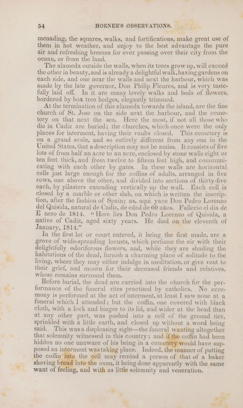 an er menading, the squares, walks, and fortifications, make great use of them in hot weather, and enjoy to the best advantage the pure air and refreshing breezes for ever passing over their city from the ocean, or from the land. The alameda outside the walls, when its trees grow up, will exceed the other in beauty, and is already a delightful walk, having gardens on each side, and one near the wails and next the harbour, which was made by the late governor, Don Philip Fleures, and is very taste- fully laid off. In it are many lovely walks and beds of tlowers, bordered by box tree hedges, elegantly trimmed. At the termination of this alameda towards the island, are the fine church of St. Jose on the side next the harbour, and the ceme- tery on that next the sea. Here the most, if not all those who die in Cadiz are buried; the churches, which once were the only places for interment, having their vaults closed. This cemetery is on a grand scale, and so entirely different from any one in the United States, that a description may not be amiss. It consists of five lots of from half an acre to an acre, enclosed by stone walls eight or ten feet thick, and from twelve to fifteen feet high, and communi- cating with each other by gates. In these walls are horizontal cells just large enough for the cotlins of adults, arranged in five rows, one above the other, and divided into sections of thirty-five each, by pilasters extending vertically up the wall. Each cell is closed by a marble or other slab, on which is written the inscrip- tion, after the fashion of Spain; as, aqui yace Don Pedro Lorenzo del Quisida, natural de Cadiz, de edad de 60 afios. Fallecio el dia de E nero de 1814. “Here lies Don Pedro Lorenzo of Quisida, a native of Cadiz, aged sixty years. He died on the eleventh of January, 1814.” In the first lot or court entered, it being the first made, are a grove of wide-spreading locusts, which perfume the air with their delightfully odoriferous flowers, and, while they are shading the habitations of the dead, furnish a charmiug place of solitude to the living, where they may either indulge in meditation, or give vent to their grief, and mourn for their deceased friends and relatives, whose remains surround them. | Before burial, the dead are carried into the church for the per- formance of the funeral rites practised by catholics. No cere- mony is performed at the act of interment, at least I saw none at a funeral which I attended; but the coffin, ene covered with black cloth, with a lock and hinges to its lid, and wider at the head than at any other part, was pushed into a cell of the ground tier, sprinkled with a little earth, and closed up without a word being said. This wasa displeasing sight—the funeral wanting altogether that solemnity witnessed in this country; and ifthe coffin had been hidden no one unaware of his being in a cem uld have sup- posed an interment wastaking place. Indeed, the manner of putting the cell may remind a person of that of a baker shoving n e oven, it being done apparently with the same want of feeling, and with as little solemnity and veneration. J s , ¥ a aae* s ot.