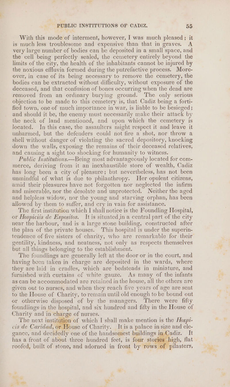 With this mode of interment, however, I was much pleased ; it is much less troublesome and expensive than that in graves. A very large number of bodies can be deposited in a small space, and the cell being perfectly sealed, the cemetery entirely beyond the limits of the city, the health of the inhabitants cannot be injured by the noxious effluvia formed during the putrefactive process. More- over, in case of its being necessary to remove the cemetery, the bodies can be extracted without difficulty, without exposure of the deceased, and that confusion of bones occurring when the dead are removed from an ordinary burying ground. The only serious objection to be made to this cemetery is, that Cadiz being a forti- fied town, one of much importance in war, is liable to be besieged ; and should it be, the enemy must necessarily make their attack by the neck of land mentioned, and upon which the cemetery is located. In this case, the assaulters might respect it and leave it unharmed, but the defenders could not fire a shot, nor throw a shell without danger of violating the sacred depository, knocking down the walls, exposing the remains of their deceased relatives, and causing a sight too shocking for humanity to witness. Public Institutions —Being most advantageously located for com- merce, deriving from it an inexhaustible store of wealth, Cadiz has long been a city of pleasure; but nevertheless, has not been unmindful of what is due to philanthropy. Her opulent citizens, amid their pleasures have not forgotten nor neglected the infirm and miserable, nor the desolate and unprotected. Neither the aged and helpless widow, nor the young and starving orphan, has been allowed by them to suffer, and cry in vain for assistance. The first institution which I shall notice is the Foundling Hospital, or Hospiciis de Espositos. It is situated in a central part of the city near the harbour, and is a large stone building, constructed after the plan of the private houses. This hospital is under the superin- tendence of five sisters of charity, who are remarkable for their gentility, kindness, and neatness, not only as respects themselves but all things belonging to the establishment. The foundlings are generally left at the door or in the court, and having been taken in charge are deposited in the wards, where they are laid in cradles, which are bedsteads in miniature, and furnished with curtains of white gauze. As many of the infants as can be accommodated are retained in the house, all the others are given out to nurses, and when they reach five years of age are sent to the House of Charity, to remain until old enough to be bound out or otherwise disposed of by the managers. ‘There were fifty foundlings:in the hospital, and six hundred and fifty in the House of Charity and in charge of nurses. | The next instidaaan of which I shall make mention is the Hospr- cis de Caridad, or House of Charity. It is a palace in size and ele- gance, and decidedly one of the handsomest buildings in Cadiz. It has a front of about three hundred feet, is four stor igh, flat roofed, built of stone, and adorned in front by rows of pilasters, ee