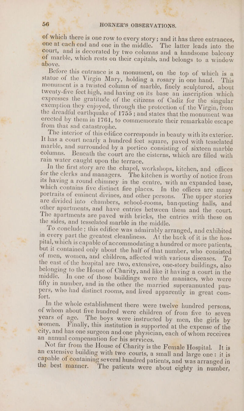 ¥ f, ‘ty 2 He 56 HORNER’S OBSERVATIONS. of which there is one row to every story; and it has three entrances, one at each end and one in the middle. The latter leads into the court, and is decorated by two columns and a handsome baleony of marble, which rests on their capitals, and belongs to a window above. Before this entrance is a monument, on the top of which is a statue of the Virgin Mary, holding a rosary in one hand. -This monument is a twisted column of marble, finely sculptured, about twenty-five feet high, and having on its base an inscription which expresses the gratitude of the citizens of Cadiz for the singular exemption they enjoyed, through the protection of the Virgin, from the dreadful earthquake of 1755; and states that the monument was erected by them in 1761, to commemorate their remarkable escape from that sad catastrophe. The interior of this edifice corresponds in beauty with its exterior. It has a court nearly a hundred feet square, paved with tesselated marble, and surrounded by a portico consisting of sixteen marble columns. Beneath the court are the cisterns, which are filled with rain water caught upon the terrace. In the first story are the chapel, workshops, kitchen, and offices for the clerks and managers. ‘The kitchen is worthy of notice from its having a round chimney in the centre, with an expanded base, which contains five distinct fire places. In the offices are many portraits of eminent divines, and other persons. ‘The upper stories are divided into chambers, school-rooms, ban queting halls, and other apartments, and have entries between them and the court. The apartments are paved with bricks, the entries with these on the sides, and tesselated marble in the middle. To conclude ; this edifice was admirably arranged, and exhibited in every part the greatest cleanliness. At the back of it is the hos- pital, which is capable of accommodating a hundred or more patients, but it contained only about the half of that number, who consisted of men, women, and children, affected with various diseases. To the east of the hospital are two, extensive, one-story buildings, also belonging to the House of Charity, and like it having a court in the middle. In one of those buildings were the maniacs, who were fifty in number, and in the other the married superannuated pau- pers, who had distinct rooms, and lived apparently in great com- fort. In the whole establishment there were twelve hundred persons, of whom about five hundred were children of from five to seven years of age. The boys were instructed by men, the girls by women. Finally, this institution is supported at the expense of the city, and has one surgeon and one physician, each of whom receives an annual compensation for his services. Not far from the House of Charity isthe Female Hospital. It is an extensive building with two courts, a small and large one: it is capable of containing several hundred patients, and was arranged in the best manner. ‘The patients were about eighty in number,