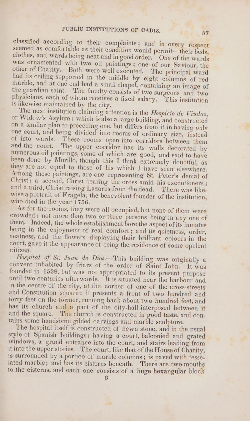 classified according to their complaints; and in every respect seemed as comfortable as their condition would permit—their beds, clothes, and wards being neat and in good order. One of the wards was ornamented with two oil paintings; one of our Saviour, the other of Charity. Both were well executed. The principal ward had its ceiling supported in the middle by eight columns of red marble, and at one end had a small chapel, containing an image of the guardian saint. The faculty consists of two surgeons and two physicians, each of whom receives a fixed salary. This institution is likewise maintained by the city. The next institution claiming attention is the Hospicio de Viudas, or Widow’s Asylum; which is also a large building, and constructed on a similar plan to preceding one, but differs from it in having only one court, and being divided into rooms of ordinary size, instead of into wards. These rooms open into corridors between them and the court. The upper corridor has its walls decorated by numerous oil paintings, some of which are good, and said to have been done by Murillo, though this I think extremely doubtful, as they are not equal to those of his which I have seen elsewhere. Among these paintings, are one representing St. Peter’s denial of Christ; a second, Christ bearing the cross amid his executioners ; and a third, Christ raising Lazarus from the dead. There was like- wise a portrait of Fragela, the benevolent founder of the institution, who died in the year 1756. As for the rooms, they were all occupied, but none of them were crowded; not more than two or three persons being in any one of them. Indeed, the whole establishment bore the aspect of its inmates being in the enjoyment of real comfort; and its quietness, order, neatness, and the flowers displaying their brilliant colours in the court, gave it the appearance of being the residence of some opulent citizen. . Hospital of St. Juan de Dios.—This building was originally a convent inhabited by friars of the order of Saint John. It was founded in 1538, but was not appropriated to its present purpose until two centuries afterwards. It is situated near the harbour and in the centre of the city, at the corner of one of the cross-streets and Constitution square: it presents a front of two hundred and forty feet on the former, running back about two hundred feet, and has its church and a part of the city-hall interposed between it and the square. The church is constructed in good taste, and con- tains some handsome gilded carvings and marble sculpture. The hospital itself is constructed of hewn stone, and in the usual style of Spanish buildings; having a court, baleonied and grated windows, a grand entrance into the court, and stairs leading from it into the upper stories. The court, like that of the House of Charity, is surrounded by a portico of marble columns; is paved with tesse- lated marble; and has its cisterns beneath. There are two mouths to the cisterns, and each one consists of a huge hexangular block 6
