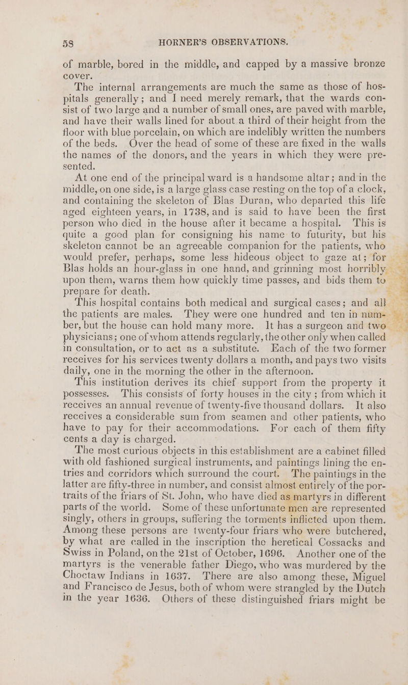 of marble, bored in the middle, and capped by a massive bronze cover. | The internal arrangements are much the same as those of hos- pitals generally; and I need merely remark, that the wards con- sist of two large and a number of small ones, are paved with marble, and have their walls lined for about a third of their height from the floor with blue porcelain, on which are indelibly written the numbers of the beds. Over the head of some of these are fixed in the walls the names of the donors, and the years in which they were pre- sented. : At one end of the principal ward is a handsome altar; and in the middle, on one side, is a large glass case resting on the top of a clock, and containing the skeleton of Blas Duran, who departed this life aged eighteen years, in 1738, and is said to have been the first person who died in the house after it became a hospital. This is quite a good plan for consigning his name to futurity, but his skeleton cannot be an agreeable companion for the patients, who | would prefer, perhaps, some less hideous object to gaze at; for Blas holds an hour-glass in one hand, and grinning most horribly upon them, warns them how quickly time passes, and bids them te prepare for death. ie This hospital contains both medical and surgical cases; and all — the patients are males. They were one hundred and teninnum- | ber, but the house can hold many more. It has a surgeon and two physicians; one of whom attends regularly, the other only when called in consultation, or to act as a substitute. Each of the two former receives for his services twenty dollars a month, and pays two visits daily, one in the morning the other in the afternoon. This institution derives its chief support from the property it possesses. This consists of forty houses in the city ; from which it receives an annual revenue of twenty-five thousand dollars. It also receives a considerable sum from seamen and other patients, who have to pay for their accommodations. For each of them fifty cents a day is charged. The most curious objects in this establishment are a cabinet filled with old fashioned surgical instruments, and paintings lining the en- tries and corridors which surround the court. The paintings in the latter are fifty-three in number, and consist almost entirely of the por- traits of the friars of St. John, who have died as martyrs in different parts of the world. Some of these unfortunate men are represented singly, others in groups, suffering the torments inflicted upon them. Among these persons are twenty-four friars who were butchered, by what are called in the inscription the heretical Cossacks and Swiss in Poland, onthe 21st of October, 1696. Another one of the martyrs is the venerable father Diego, who was murdered by the Choctaw Indians in 1687. There are also among these, Miguel and Francisco de Jesus, both of whom were strangled by the Dutch in the year 1636. Others of these distinguished friars might be