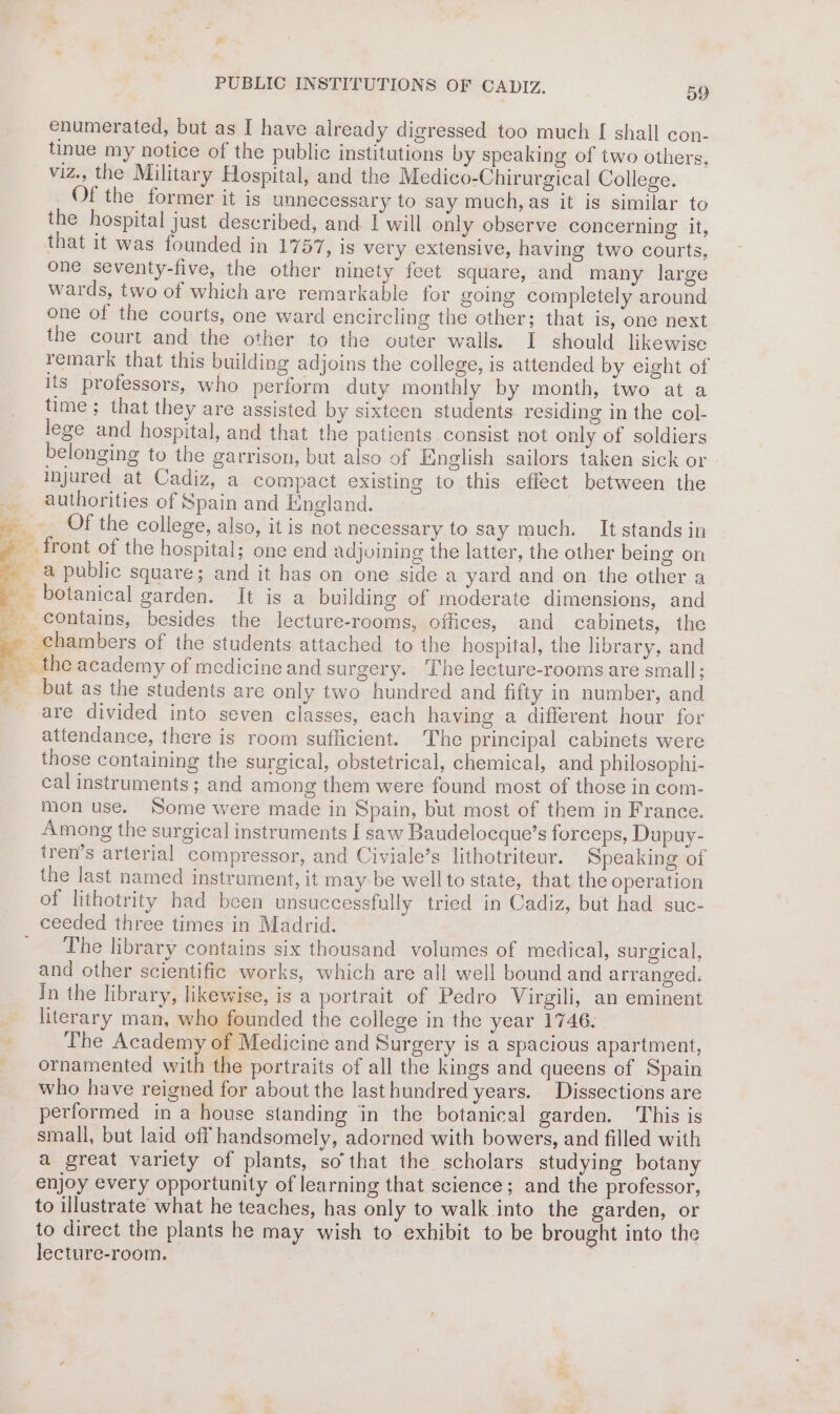 * “4 — PUBLIC INSTITUTIONS OF CADIZ. 59 enumerated, but as I have already digressed too much [ shall con- tinue my notice of the public institutions by speaking of two others, viz., the Military Hospital, and the Medico-Chirurgical College. Of the former it is unnecessary to say much, as it is similar to the hospital just described, and I will only observe concerning it, that it was founded in 1757, is very extensive, having two courts, one seventy-five, the other ninety feet square, and many large wards, two of which are remarkable for going completely around one of the courts, one ward encircling the other; that is, one next the court and the other to the outer walls. I should likewise remark that this building adjoins the college, is attended by eight of its professors, who perform duty monthly by month, two at a time; that they are assisted by sixteen students residing in the col- lege and hospital, and that the patients consist not only of soldiers belonging to the garrison, but also of English sailors taken sick or injured at Cadiz, a compact existing to this effect between the Of the college, also, it is not necessary to say much. It stands in contains, besides the lecture-rooms, offices, and cabinets, the are divided into seven classes, each having a different hour for attendance, there is room sufficient. The principal cabinets were those containing the surgical, obstetrical, chemical, and philosophi- cal instruments; and among them were found most of those in com- mon use. Some were made in Spain, but most of them in France. Among the surgical instruments I saw Baudelocque’s forceps, Dupuy- tren’s arterial compressor, and Civiale’s lithotriteur. Speaking of the last named instrument, it may be wellto state, that the operation of lithotrity had been unsuccessfully tried in Cadiz, but had suc- The library contains six thousand volumes of medical, surgical, and other scientific works, which are all well bound and arranged. In the library, likewise, is a portrait of Pedro Virgili, an eminent literary man, who founded the college in the year 1746. The Academy of Medicine and Surgery is a spacious apartment, ornamented with the portraits of all the kings and queens of Spain who have reigned for about the lasthundred years. Dissections are performed in a house standing in the botanical garden. This is small, but laid off handsomely, adorned with bowers, and filled with a great variety of plants, so that the scholars studying botany enjoy every opportunity of learning that science; and the professor, to illustrate what he teaches, has only to walk into the garden, or to direct the plants he may wish to exhibit to be brought into the lecture-room.