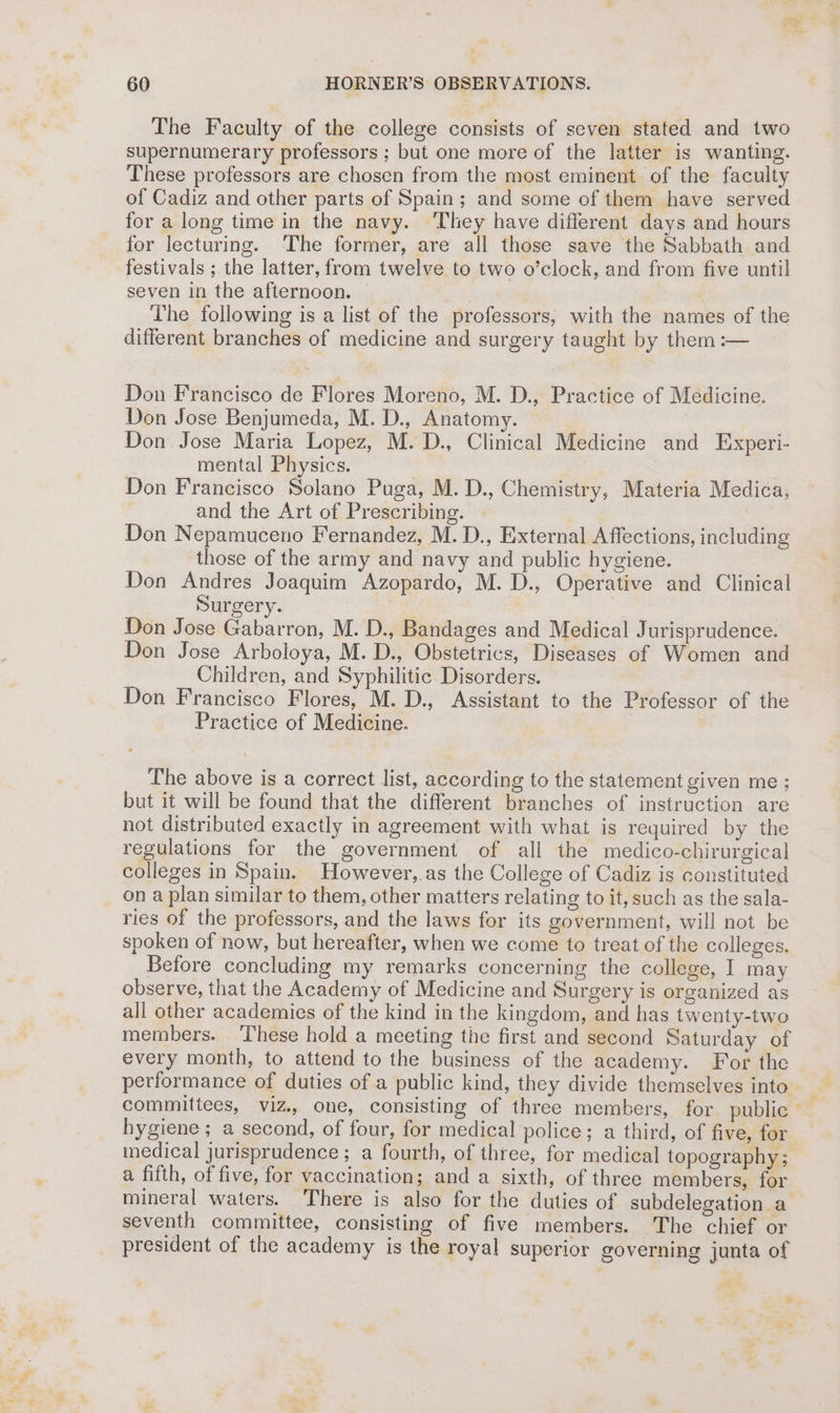 The Faculty of the college consists of seven stated and two supernumerary professors ; but one more of the latter is wanting. These professors are chosen from the most eminent of the faculty of Cadiz and other parts of Spain; and some of them have served for a long time in the navy. They have different days and hours for lecturing. ‘The former, are all those save the Sabbath and festivals ; the latter, from twelve to two o’clock, and from five until seven in the afternoon. . The following is a list of the professors, with the names of the different branches of medicine and surgery taught by them :— Don Francisco de Flores Moreno, M. D., Practice of Medicine. Don Jose Benjumeda, M. D., Anatomy. Don Jose Maria Lopez, M. D., Clinical Medicine and Experi- mental Physics. Don Francisco Solano Puga, M. D., Chemistry, Materia Medica, and the Art of Prescribing. : Don Nepamuceno Fernandez, M. D., External Affections, including those of the army and navy and public hygiene. Don Andres Joaquim Azopardo, M. D., Operative and Clinical Surgery. | Don Jose Gabarron, M. D., Bandages and Medical Jurisprudence. Don Jose Arboloya, M. D., Obstetrics, Diseases of Women and Children, and Syphilitic. Disorders. | Don Francisco Flores, M. D., Assistant to the Professor of the Practice of Medicine. The above is a correct list, according to the statement given me ; but it will be found that the different branches of instruction are not distributed exactly in agreement with what is required by the regulations for the government of all the medico-chirurgical colleges in Spain. However, as the College of Cadiz is constituted on a plan similar to them, other matters relating to it, such as the sala- ries of the professors, and the laws for its government, will not be spoken of now, but hereafter, when we come to treat of the colleges. Before concluding my remarks concerning the college, I may observe, that the Academy of Medicine and Surgery is organized as all other academies of the kind in the kingdom, and has twenty-two members. These hold a meeting the first and second Saturday of every month, to attend to the business of the academy. For the performance of duties of a public kind, they divide themselves into _ committees, viz., one, consisting of three members, for public hygiene; a second, of four, for medical police; a third, of five, for medical jurisprudence; a fourth, of three, for medical topography; a fifth, of five, for vaccination; and a sixth, of three members, for mineral waters. There is also for the duties of subdelegation a seventh committee, consisting of five members. The chief or president of the academy is the royal superior governing junta of