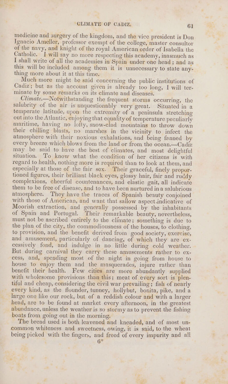 CLIMATE OF CADIZ, 6] medicine and surgery of the kingdom, and the vice president is Don Ignacio Ameller, professor exempt of the ccllege, master consultor of the navy, and knight of the royal American order of Isabella the Catholic. I will say no more respecting this academy, inasmuch as I shall write of all the academies in Spain under one head; and as this will be included among them it is unnecessary to state any- thing more about it at this time. Much more might be said concerning the public institutions of Cadiz; but as the account given is already too long, I will ter- minate by some remarks on its climate and diseases. Climate.—Notwithstanding the frequent storms occurring, the salubrity of the air is unquestionably very great. Situated in a temperate latitude, upon the extremity of a peninsula stretching out into the Atlantic, enjoying that equality of temperature peculiarly maritime, having no lofty, snow-clad mountains to throw down their chilling blasts, no marshes in the vicinity to infect the atmosphere with their noxious exhalations, and being fanned by every breeze which blows from the land or from the ocean.—Cadiz may be said to have the best of climates, and most delightful situation. To know what the condition of her citizens is with regard to health, nothing more is required than to look at them, and especially at those of the fair sex. Their graceful, finely propor- tioned figures, their brilliant black eyes, glossy hair, fair and ruddy complexions, cheerful. countenances, and elastic gait, all indicate them to be free of disease, and to have been nurtured ina salubrious atmosphere. They have the traces of Spanish beauty conjoined with those of American, and want that sallow aspect.indicative of Moorish extraction, and generally possessed by the inhabitants of Spain and Portugal. Their remarkable beauty, nevertheless, must not be ascribed entirely to the climate; something is due to the plan of the city, the commodiousness of the houses, to clothing, to provision, and the benefit derived from good society, exercise, and amusement, particularly of dancing, of which they are ex- cessively fond, and indulge in no little during cold weather. But during carnival they carry these amusements rather to ex- cess, and, spending most of the night in going from house to house to enjoy them and the masquerades, injure rather than benefit their health. Few cities are more abundantly supplied with wholesome provisions than this; meat of every sort is plen- tiful and cheap, considering the civil war prevailing; fish of nearly every kind, as the flounder, tunney, hollybut, bonita, pike, and a large one like our rock, but of a reddish colour and with a larger head, are to be found at market every afternoon, in the greatest abundance, unless the weather is so stormy as to prevent the fishing boats from going out in the morning. The bread used is both leavened and kneaded, and of most un- common whiteness and sweetness, owing, it is said, to the wheat being picked with the fingers, and freed of every impurity and all 6%