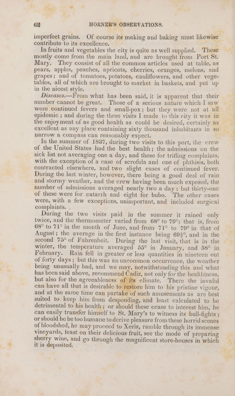 imperfect grains. Of course its making and baking must likewise contribute to its excellence. % In fruits and vegetables the city is quite as well supplied. These mostly come from the main land, and are brought from Port St. Mary. They consist of all the common articles used at table, as pears, apples, peaches, apricots, cherries, oranges, melons, and grapes; and of tomatoes, potatoes, cauliflowers, and other vege- tables, all of which are brought to market in baskets, and put up in the nicest style. Diseases.—F'rom what has been said, it is apparent that their number cannot be great. Those of a serious nature which I saw were continued fevers and small-pox; but they were not at all epidemic ; and during the three visits I made to this city it was in the enjoy ment of as good health as could be desired, certainly as excellent as any place containing sixty thousand inhabitants in so narrow a compass can reasonably expect. In the summer of 1837, during two visits to this port, the crew of the United States had the best health; the admissions on the sick list not averaging one a day, and those for trifling complaints, with the exception of a case of scrofula and one of phthisis, both contracted elsewhere, and two slight cases of continued fever. During the last winter, however, there being a good deal of rain and stormy weather, and the crew having been much exposed, the number of admissions averaged nearly two a day; but thirty-one of these were for catarrh and eight for bubo. “The other cases were, with a few exceptions, unimportant, and included surgical complaints. . During the two visits paid in the summer it rained only twice, and the thermometer varied from 68° to 79°: that is, from 68° to 71° in the month of June, and from 71° to 79° in that of August; the average in the first instance being 693°, and in the second 75° of Fahrenheit. During the last visit, that is in the winter, the temperature averaged 55° in January, and 58° in February. Rain fell in greater or less quantities in nineteen out of forty days; but this was an uncommon occurrence, the weather being unusually bad, and we may, notwithstanding this and what has been said above, recommend Cadiz, not only for the healihiness, but also for the agreeableness of its climate. There the invalid can have all that is desirable to restore him to his pristine vigour, and at the same time can partake of such amusements as are best suited to keep him from desponding, and least calculated to be detrimental to his health ; or should these cease to interest him, he can easily transfer himself to St. Mary’s to witness its bull-fights ; or should he be too humane to derive pleasure from these horrid scenes of bloodshed, he may proceed to Xeriz, ramble through its immense vineyards, feast on their delicious fruit, see the mode of preparing sherry wine, and go through the magnificent store-houses in which it is deposited. |