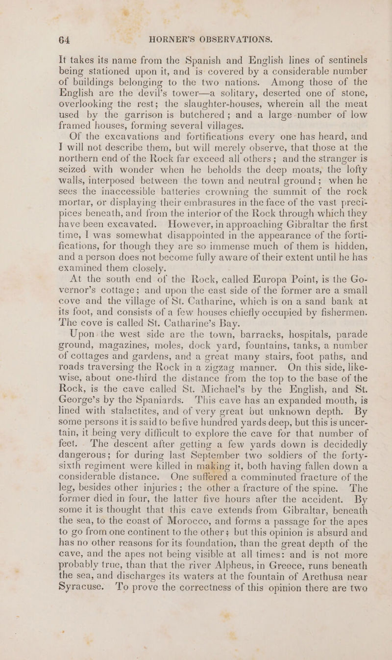 It takes its name from the Spanish and English lines of sentinels being stationed upon it, and is covered by a considerable number of buildings belonging to the two nations. Among those of the English are the devil’s tower—a solitary, deserted one of stone, overlooking the rest; the slaughter-houses, wherein all the meat used by the garrison is butchered; and a large number of low framed houses, forming several villages. Of the excavations and fortifications every one has heard, and Y will not describe them, but will merely observe, that those at the northern end of the Rock far exceed all others; and the stranger is seized with wonder when he beholds the deep moats, the lofty walls, interposed between the town and neutral ground; when he sees the inaccessible batteries crowning the summit of the rock mortar, or displaying their embrasures in the face of the vast preci- pices beneath, and from the interior of the Rock through which they have been excavated. However, in approaching Gibraltar the first time, | was somewhat disappointed in the appearance of the forti- fications, for though they are so immense much of them is hidden, and a person does not become fully aware of their extent until he has - examined them closely. At the south end. of the Rock, called Europa Point, is the Go- vernor’s cottage; and upon the east side of the former are a small cove and the village of St. Catharine, which is on a sand bank at its foot, and consists of a few houses chiefly occupied by fishermen. The cove is called St. Catharine’s Bay. Upon the west side are the town, barracks, hospitals, parade ground, magazines, moles, dock yard, fountains, tanks, a number of cottages and gardens, and a great many stairs, foot paths, and roads traversing the Rock in a zigzag manner. On this side, like- wise, about one-third the distance from the top to the base of the Rock, is the cave called St. Michael’s by the English, and St. George’s by the Spaniards. This cave has an expanded mouth, is lined with stalactites, and of very great but unknown depth. By some persons it is said to be five hundred yards deep, but this is uncer- tain, it being very diflicult to explore the cave for that number of fect. The descent after getting a few yards down is decidedly dangerous; for during last September. two soldiers of the forty- sixth regiment were killed in making it, both having fallen down a considerable distance. One suffered a comminuted fracture of the leg, besides other injuries; the other a fracture of the spine. The former died in four, the latter five hours after the accident. By some it is thought that this cave extends from Gibraltar, beneath the sea, to the coast of Morocco, and forms a passage for the apes to go from one continent to the others but this opinion is absurd and has no other reasons for its foundation, than the great depth of the cave, and the apes not being visible at all times: and is not more probably true, than that the river Alpheus, in Greece, runs beneath the sea, and discharges its waters at the fountain of Arethusa near Syracuse. ‘To prove the correctness of this opinion there are twa