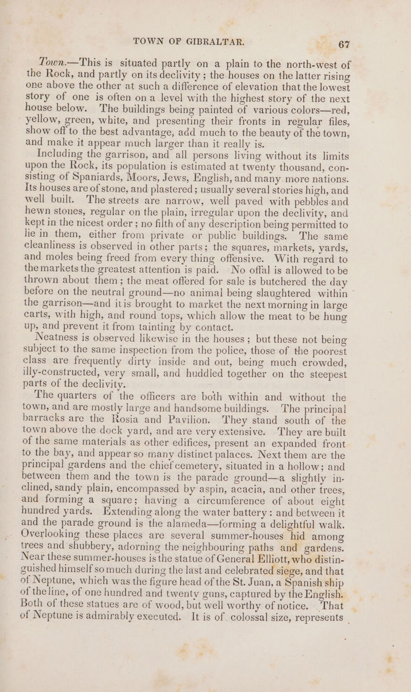 TOWN OF GIBRALTAR. Ae. OF Town.—This is situated partly on a plain to the north-west of the Rock, and partly on its deciivity ; the houses on the latter rising one above the other at such a difference of elevation that the lowest story of one is often ona level with the highest story of the next house below. The buildings being painted of various colors—red, yellow, green, white, and presenting their fronts in regular files, show off to the best advantage, add much to the beauty of the town, and make it appear much larger than it really is. Including the garrison, and all persons living without its limits upon the Rock, its population is estimated at twenty thousand, con- sisting of Spaniards, Moors, Jews, English, and many more nations. Its houses are of stone, and plastered ; usually several stories high, and well built. The streets are narrow, well paved with pebbles and hewn stones, regular on the plain, irregular upon the declivity, and kept in the nicest order ; no filth of any description being permitted to lie in them, either from private or public buildings. The same cleanliness is observed in other parts; the squares, markets, yards, and moles being freed from every thing offensive. With regard to the markets the greatest attention is paid. No offal is allowed to be thrown about them; the meat offered for sale is butchered the day before on the neutral ground—no animal being slaughtered within | the garrison—and itis brought to market the next morning in large carts, with high, and round tops, which allow the meat to be hung up, and prevent it from tainting by contact. Neatness is observed likewise in the houses; but these not being subject to the same inspection from the police, those of the poorest class are frequently dirty inside and out, being much crowded, illy-constructed, very small, and huddled together on the steepest parts of the declivity. The quarters of the officers are both within and without the town, and are mostly large and handsome buildings. The principal barracks are the Rosia and Pavilion. They stand south of the town above the dock yard, and are very extensive. They are built of the same materials as other edifices, present an expanded front to the bay, and appear so many distinct palaces. Next them are the principal gardens and the chief cemetery, situated in a hollow; and between them and the town is the parade ground—a slightly in- clined, sandy plain, encompassed by aspin, acacia, and other trees, and forming a square; having a circumference of about eight hundred yards. Extending along the water battery : and between it and the parade ground is the alameda—forming a delightful walk. Overlooking these places are several summer-houses hid among trees and shubbery, adorning the neighbouring paths and gardens. Near these summer-houses is the statue of General Elliott, who distin- cuished himself so much during the last and celebrated siege, and that of Neptune, which was the figure head of the St. Juan, a Spanish ship of theline, of one hundred and twenty guns, captured by the English. Both of these statues are of wood, but well worthy of notice. That . of Neptune is admirably executed. It is of colossal size, represents _