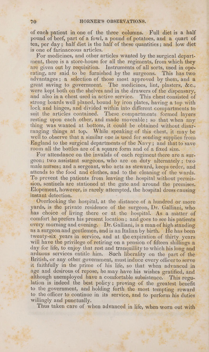 of each patient in one of the three columns. Full diet is a half pound of beef, part of a fowl, a pound of potatoes, and a quart of tea, per day; half diet is the half of these quantities; and low diet is one of farinaceous articles. For medicines, and other articles wanted by the surgical depart- ment, there is a store-house for all the regiments, from which they are given out by requisition. Instruments of all sorts, used in ope- rating, are said to be furnished by the surgeons. ‘This has two advantages; a selection of those most approved by them, and a great saving to government. The medicines, lint, plasters, &c., were kept both on the shelves and in the drawers of the dispensary, and also ina chest used in active service. This chest consisted of strong boards well planed, bound by iron plates, having a top with Jock and hinges, and divided within into different compartments to suit the articles contained. These compartments formed layers resting upon each other, and made moveable; so that when any _ thing was wanted at bottom, it could be obtained without disar- ranging things at top. While speaking of this chest, it may be well to observe that a similar one is used for sending supplies from England to the surgical departments of the Navy; and that to save room all the bottles are of a square form and of a fixed size. For attendance on the invalids of each regiment there are a sur- geon; two assistant surgeons, who are on duty alternately ; two male nurses; and a sergeant, who acts as steward, keeps order, and attends to the food and clothes, and to the cleaning of the wards. To prevent the patients from leaving the hospital without permis- sion, sentinels are stationed at the gate and around the premises. — Elopement, however, is rarely attempted, the hospital dress causing instant detection. . Overlooking the hospital, at the distance of a hundred or more yards, is the private residence of the surgeon, Dr. Galliani, who has choice of living there or at the hospital. As a matter of comfort he prefers his present location; and goes to see his patients every morning and evening. Dr. Galliani, is a man of high standing as a surgeon and gentlemen, and is an Italian by birth. He has been twenty-six years in service, and at the expiration of thirty years will have the privilege of retiring on a pension. of fifteen shillings a day for life, to enjoy that rest and tranquillity to which hislong and — arduous services entitle him. Such liberality on the part of the British, or any other government, must induce every officer to serve it faithfully in the prime of his life, so that when advanced in age and desirous of repose, he may have his wishes gratified, and although unemployed have a comfortable subsistence. This regu- lation is indeed the best policy; proving of the greatest benefit _to the government, and holding forth the most tempting reward to the officer to continue in its service, and to perform his duties willingly and punctually. : ch AF ak: Thus taken care of when advanced in life, when worn out with