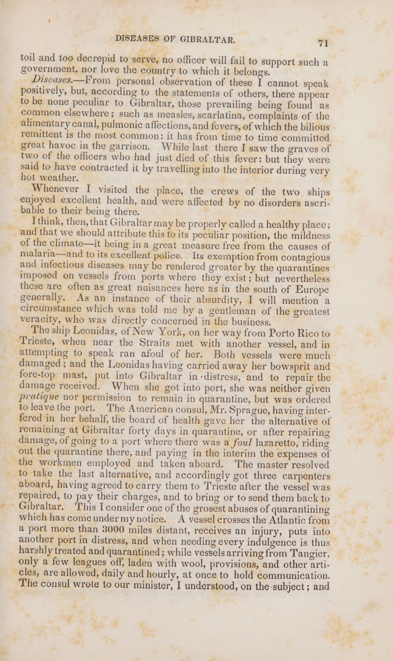 baal DISEASES OF GIBRALTAR. V1 government, nor love the country to which it belongs. Diseases.—F rom personal observation of these I cannot speak positively, but, according to the statements of others, there appear to be none peculiar to Gibraltar, those prevailing being found as common elsewhere; such as measles, scarlatina, complaints of the remittent is the most common: it has from time to time committed two of the officers who had just died of this fever: but they were said to have contracted it by travelling into the interior during very hot weather. } ) Whenever I visited the place, the crews of the two. ships enjoyed excellent health, and were affected by no disorders ascri- Ithink, then, that Gibraltar may be properly called a healthy place; of the climate—it being ina great measure free from the causes of malaria—and to its excellent police. Its exemption from contagious and infectious diseases may be rendered greater by the quarantines imposed on vessels from ports where they exist; but nevertheless these are often as great nuisances here as in the south of Europe circumstance which was told me by a gentleman of the greatest veracity, who was directly concerned in the business. The ship Leonidas, of New York, on her way from Porto Rico to attempting to speak ran afoul of her. Both vessels were much damaged ; and the Leonidas having carried away her bowsprit and damage received. When she got into port, she was neither given pratique nor permission to remain in quarantine, but was ordered fered in her behalf, the board of health gave her the alternative of remaining at Gibraltar forty days in quarantine, or after repairing damage, of going to a port where there was a foul lazaretto, riding aboard, having agreed to carry them to Trieste after the vessel was repaired, to pay their charges, and to bring or to send them back to which has come under my notice. A vessel crosses the Atlantic from a port more than 3000 miles distant, receives an injury, puts into another port in distress, and when needing every indulgence is thus harshly treated and quarantined ; while vessels arriving from Tangier, only a few leagues off, laden with wool, provisions, and other arti- The consul wrote to our minister, I understood, on the -subject ; and