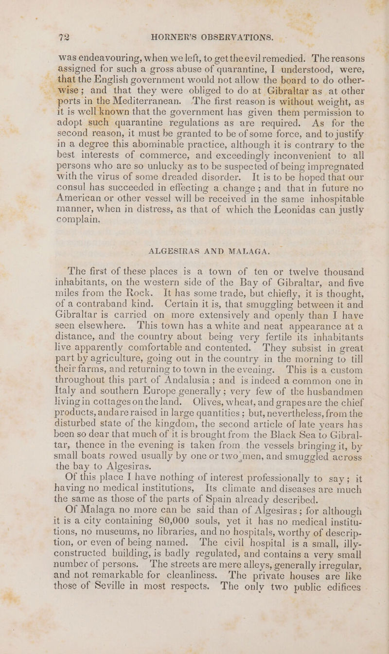 was endeavouring, when we left, to get the evilremedied. The reasons _ assigned for such a gross abuse of quarantine, I understood, were, __ that the English government would not allow the board to do other- _ wise; and that they were obliged to do at Gibraltar as at other - ports in the Mediterranean. ‘The first reason is without weight, as it is well known that the government has given them permission to adopt such quarantine regulations as are required. As for the second reason, it must be granted to be of some force, and to justify in a degree this abominable practice, although it is contrary to the best interests of commerce, and exceedingly inconvenient to all persons who are so unlucky as to be suspected of being impregnated with the virus of some dreaded disorder. It is to be hoped that our consul has succeeded in effecting a change; and that in future no American or other vessel will be received in the same inhospitable manner, when in distress, as that of which the Leonidas can justly complain. ALGESIRAS AND MALAGA. The first of these places is a town of ten or twelve thousand inhabitants, on the western side of the Bay of Gibraltar, and five miles from the Rock. It has some trade, but chiefly, it is thought, of a contraband kind. Certain it is, that smuggling between it and Gibraltar is carried on more extensively and openly than I have seen elsewhere. This town has a white and neat appearance at a distance, and the country about being very fertile its inhabitants live apparently comfortable and contented. They subsist in great part by agriculture, going out in the country in the morning to till their farms, and returning to town in the evening. This is a custom throughout this part of Andalusia; and is indeed a common one in Italy and southern Europe generally ; very few of the husbandmen livingin cottagesontheland. Olives, wheat, and grapesare the chief products, andare raised in large quantities ; but, nevertheless, from the disturbed state of the kingdom, the second article of late years has been so dear that much of it is brought from the Black Sea to Gibral- tar, thence in the evening is taken from. the vessels bringing it, by small boats rowed usually by one or two,men, and smuggled across the bay to Algesiras. Of this place I have nothing of interest professionally to say; it having no medical institutions, Its climate and diseases are much the same as those of the parts of Spain already described. Of Malaga no more can be said than of Algesiras; for although it is a city containing 80,000 souls, yet it has no medical institu- tions, no museums, no libraries, and no hospitals, worthy of descrip- tion, or even of being named. The civil hospital is a small, illy- constructed building, is badly regulated, and contains a very small number of persons. ‘The streets are mere alleys, generally irregular, and not remarkable for cleanliness. The private houses are like those of Seville in most respects. The only two public edifices