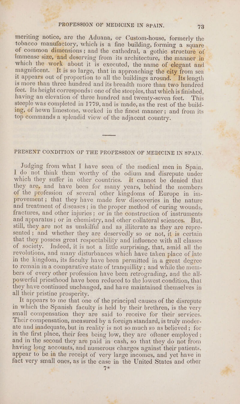 # te et PROFESSION OF MEDICINE IN SPAIN. 7 3 meriting notice, are the Aduana, or Custom-house, formerly the tobacco manufactory, which is a fine building, forming a square which the work about it is executed, the name of el magnificent. It is so large, that in approaching the city from sea it appears out of proportion to all the buildings around. — Its length is more than three hundred and its breadth more than two hundred feet. Its height corresponds: one of the steeples, that which is finished, having an elevation of three hundred and twenty-seven feet. This steeple was completed in 1779, and is made, as the rest of the build- ing, of hewn limestone, worked in the finest manner; and from its top commands a splendid view of the adjacent country. PRESENT CONDITION OF THE PROFESSION OF MEDICINE IN SPAIN. Judging from what I have seen of the medical men in Spain, I do not think them worthy of the odium and disrepute under which they suffer in other countries. It cannot be denied that they are, and have been for many years, behind the members of the profession of several other kingdoms of Europe in im- provement; that they have made few discoveries in the nature and treatment of diseases; in the proper method of curing wounds, fractures, and other injuries; or in the construction of instruments and apparatus; or in chemistry, and other collateral sciences. But, still, they are not as unskilful and as illiterate as they are repre- sented; and whether they are deservedly so or not, it is certain that they possess great respectability and influence with all classes of society. Indeed, it is not a little surprising, that, amid all the revolutions, and many disturbances which have taken place of late in the kingdom, its faculty have been permitted in a great degree to remain in a comparative state of tranquillity ; and while the mem- bers of every other profession have been retrograding, and the all- powerful priesthood have been reduced to the lowest condition, that they have continued unchanged, and have maintained themselves in all their pristine prosperity. . It appears to me that one of the principal causes of the disrepute in which the Spanish faculty is held by their brethren, is the very small compensation they are said to receive for their services. Their compensation, measured by a foreign standard, is truly moder- ate and inadequate, but in reality is not so much so as believed; for in the first place, their fees being low, they are oftener employed ; and in the second they are paid in cash, so that they do not from having long accounts, and numerous charges against their patients, appear to be in the receipt of very large incomes, and yet have in fact very small ones, as is the case in the United States and other ? Wk