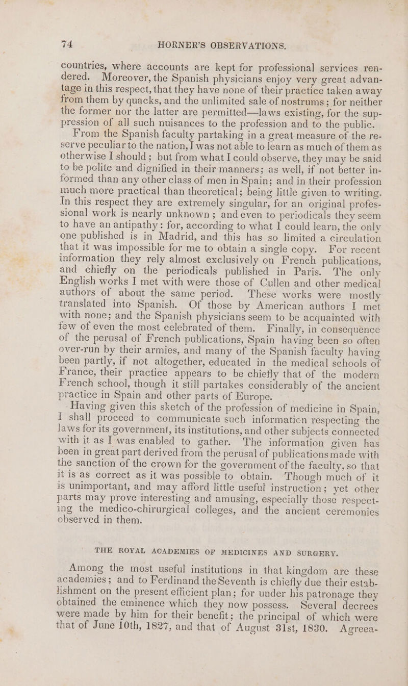 countries, where accounts are kept for professional services ren- dered. Moreover, the Spanish physicians enjoy very great advan- tage in this respect, that they have none of their practice taken away from them by quacks, and the unlimited sale of nostrums; for neither the former nor the latter are permitted—laws existing, for the sup- pression of all such nuisances to the profession and to the public. From the Spanish faculty partaking in a great measure of the re- serve peculiar to the nation, I was not able to learn as much of them as otherwise I should; but from what I could observe, they may be said to be polite and dignified in their manners; as well, if not better in- formed than any other class of men in Spain; and in their profession much more practical than theoretical; being little given to writing. In this respect they are extremely singular, for an original profes- sional work is nearly unknown ; and even to periodicals they seem to have an antipathy: for, according to what I could learn, the only one published is in Madrid, and this has so limited a circulation that it was impossible for me to obtain a single copy. For recent information they rely almost exclusively on French publications, and chiefly on the periodicals published in Paris. The only English works I met with were those of Cullen and other medical authors of about the same period. These works were mostly translated into Spanish. Of those by American authors I met with none; and the Spanish physicians seem to be acquainted with few of even the most eclebrated of them. Finally, in consequence of the perusal of French publications, Spain having been so often over-run by their armies, and many of the Spanish faculty having been partly, if not altogether, educated in the medical schools of France, their practice appears to be chiefly that of the modern French school, though it still partakes considerably of the ancient practice in Spain and other parts of Europe. Having given this sketch of the profession of medicine in Spain, i shall proceed to communicate such informaticn respecting the laws for its government, its institutions, and other subjects connected with it as I was enabled to gather. The information given has been in great part derived from the perusal of publications made with the sanction of the crown for the government of the faculty, so that it is as correct as it was possible to obtain. Though much of it is unimportant, and may afford little useful instruction; yet other parts may prove interesting and amusing, especially those respect- ing the medico-chirurgical colleges, and the ancient ceremonies observed in them. THE ROYAL ACADEMIES OF MEDICINES AND SURGERY. Among the most useful institutions in that kingdom are these academies; and to Ferdinand the Seventh is chiefly due their estab- jishment on the present efficient plan; for under his patronage they obtained the eminence which they now possess. Several decrees were made by him for their benefit; the principal of which were that of June 10th, 1827, and that of August 31st, 1830. Agreea-