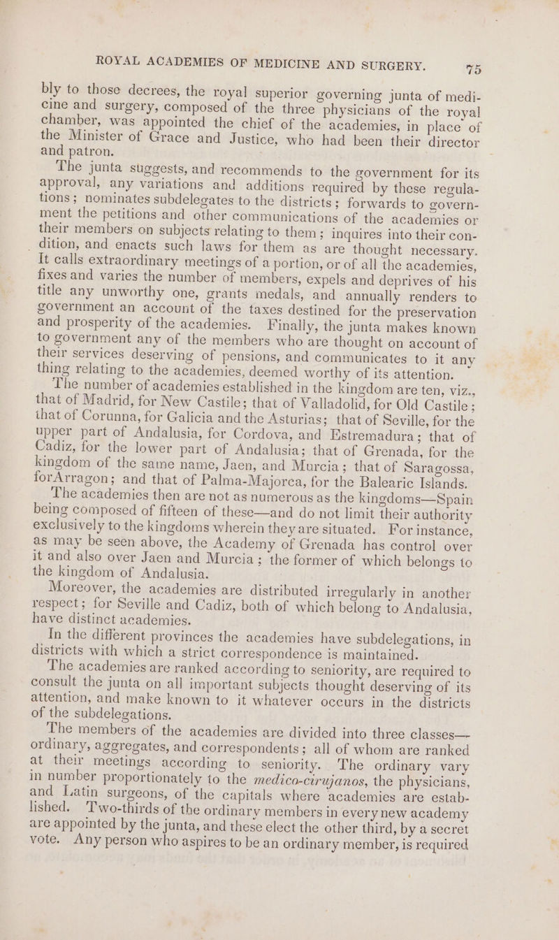 bly to those decrees, the royal superior governing junta of medi- cine and surgery, composed of the three physicians of the royal chamber, was appointed the chief of the academies, in place of the Minister of Grace and Justice, who had been their director and patron. , | The junta suggests, and recommends to the government for its approval, any variations and additions required by these regula- tions; nominates subdelegates to the districts; forwards to govern- ment the petitions and other communications of the academies or their members on subjects relating to them ; inquires into their con- _ dition, and enacts such laws for them ag are thought necessary. It calls extraordinary meetings of a portion, or of all the academies, fixes and varies the number of members, expels and deprives of his title any unworthy one, grants medals, and annually renders to soverninent an account of the taxes destined for the preservation and prosperity of the academies. Finally, the junta makes known to government any of the members who are thought on account of their services deserving of pensions, and communicates to it any thing relating to the academies, deemed worthy of its attention. The number of academies established in the kingdom are ten, viz., that of Madrid, for New Castile; that of Valladolid, for Old Castile ; ihat of Corunna, for Galicia and the Asturias; that of Seville, for the upper part of Andalusia, for Cordova, and Estremadura; that of Cadiz, for the lower part of Andalusia; that of Grenada, for the kingdom of the same name, Jaen, and Murcia; that of Saragossa, forArragon; and that of Palma-Majorea, for the Balearic Islands. The academies then are not as numerous as the kingdoms—Spain being composed of fifteen of these—and do not limit their authority exclusively to the kingdoms wherein they are situated. For instance, as may be seen above, the Academy of Grenada has control over it and also over Jaen and Murcia ; the former of which belongs to the kingdom of Andalusia. | Moreover, the academies are distributed irregularly in another respect; for Seville and Cadiz, both of which belong to Andalusia, have distinct academies. In the different provinces the academies have subdelegations, in districts with which a strict correspondence is maintained. The academies are ranked according to seniority, are required to consult the junta on all important subjects thought deserving of its attention, and make known to it whatever occurs in the districts of the subdelegations. The members of the academies are divided into three classes— ordinary, aggregates, and correspondents; all of whom are ranked at their meetings according to seniority. The ordinary vary in number proportionately to the medico-cirujanos, the physicians, and Latin surgeons, of the capitals where academies are estab- lished. Two-thirds of the ordinary members in every new academy are appointed by the junta, and these elect the other third, by a secret vote. Any person who aspires to be an ordinary member, is required