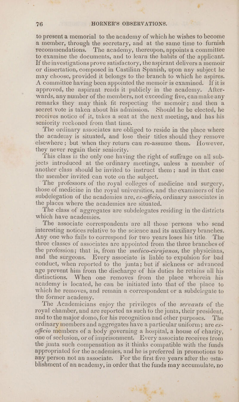 to present a memorial to the academy of which he wishes to become a member, through the secretary, and at the same time to furnish recommendations. ‘The academy, thereupon, appoints a committee to examine the documents, and to learn the habits of the applicant. If the investigations prove satisfactory, the aspirant delivers a memoir or dissertation, composed in Castilian Spanish, upon any subject he may choose, provided it belongs to the branch to which he aspires. A committee having been appointed the memoir is examined. If it is approved, the aspirant reads it publicly in the academy. After- wards, any number of the members, not exceeding five, canmake any remarks they may think fit respecting the memoir; and then a secret vote is taken about his admission. Should he be elected, he receives notice of it, takes a seat at the next meeting, and has his seniority reckoned from that time. The ordinary associates are obliged to reside in the place where the academy is situated, and lose their titles should they remove elsewhere ; but when they return can re-assume them. However, they never regain their seniority. This class is the only one having the right of suffrage on all sub- jects introduced at the ordinary meetings, unless a member of another class should be invited to instruct them; and in that case the member invited can vote on the subject. | : ~The professors of the royal colleges of medicine and surgery, those of medicine in the royal universities, and the examiners of the subdelegation of the academies are, ex-officio, ordinary associates in the places where the academies are situated. The class of aggregates are subdelegates residing in the districts which have academies. : The associate correspondents are all those persons who send interesting notices relative to the science and its auxiliary branches. Any one who fails to correspond for two years loses his title. The three classes of associates are appointed from the three branches of the profession; that is, from the medico-cirujanos, the physicians, and the surgeons. Every associate is liable to expulsion for bad conduct, when reported to the junta; but if sickness or advanced age prevent him from the discharge of his duties he retains all his distinctions. When one removes from the place wherein his academy is located, he can be initiated into that of the place to which he removes, and remain a correspondent or a subdelegate to the former academy. The Academicians enjoy the privileges of the servants of the royal chamber, and are reported as such to the junta, their president, and to the major domo, for his recognition and other purposes. The ordinary members and aggregates have a particular uniform; are ex- officio members of a body governing a hospital, a house of charity, one of seclusion, or of imprisonment. Every associate receives from the junta such compensation as it thinks compatible with the funds appropriated for the academies, and he is preferred in promotions to any person not an associate. or the first five years after the esta- blishment of an academy, in order that the funds may accumulate, no os ay