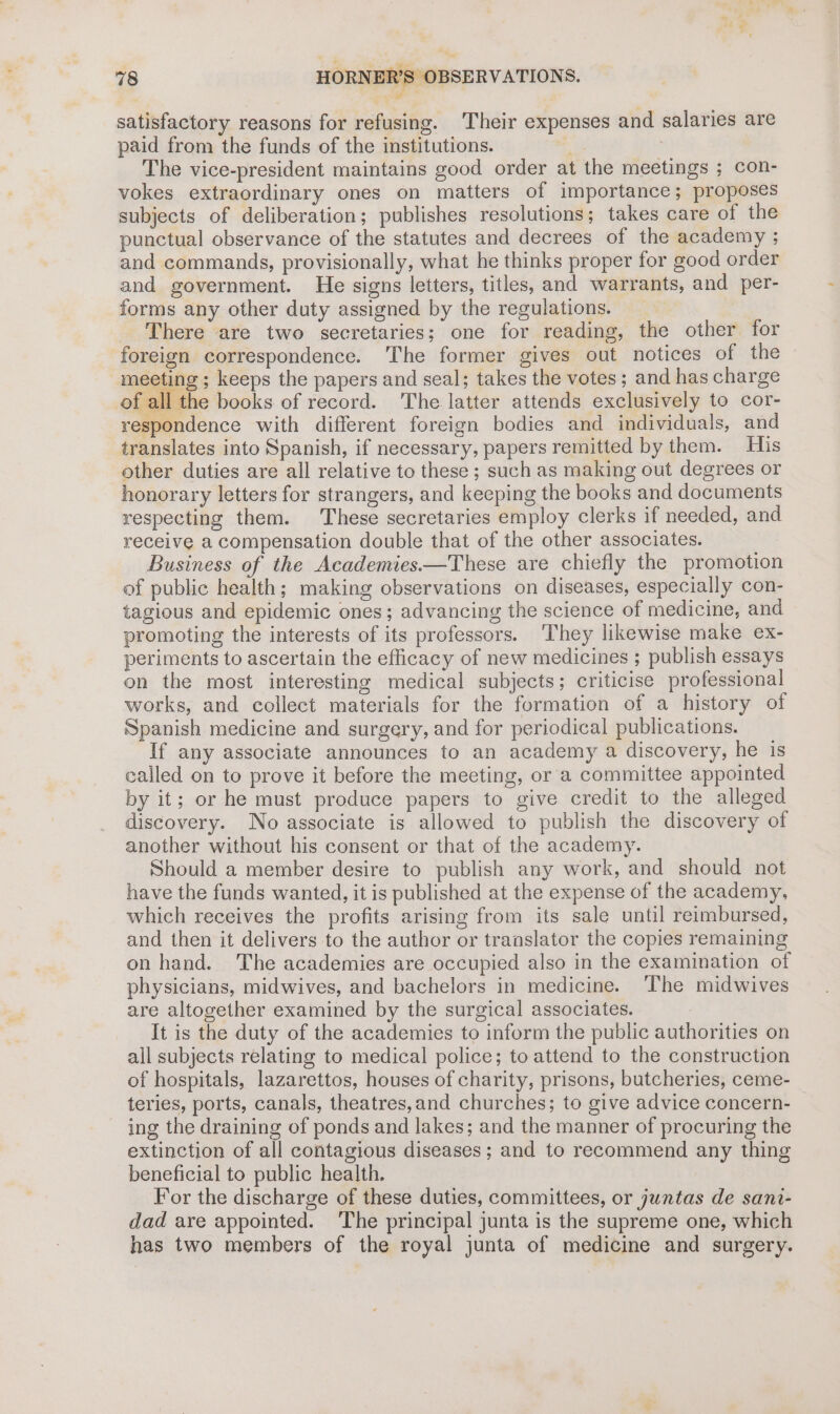 satisfactory reasons for refusing. Their expenses and salaries are paid from the funds of the institutions. | The vice-president maintains good order at the meetings ; con- vokes extraordinary ones on matters of importance; proposes subjects of deliberation; publishes resolutions; takes care of the punctual observance of the statutes and decrees of the academy ; and commands, provisionally, what he thinks proper for good order and government. He signs letters, titles, and warrants, and per- forms any other duty assigned by the regulations. There are two secretaries; one for reading, the other for foreign correspondence. The former gives out notices of the meeting ; keeps the papers and seal; takes the votes; and has charge of all the books of record. The latter attends exclusively to cor- respondence with different foreign bodies and individuals, and translates into Spanish, if necessary, papers remitted by them. His other duties are all relative to these ; such as making out degrees or honorary letters for strangers, and keeping the books and documents respecting them. These secretaries employ clerks if needed, and receive a compensation double that of the other associates. Business of the Academies.—These are chiefly the promotion of public health; making observations on diseases, especially con- tagious and epidemic ones; advancing the science of medicine, and promoting the interests of its professors. They likewise make ex- periments to ascertain the efficacy of new medicines ; publish essays on the most interesting medical subjects; criticise professional works, and collect materials for the formation of a history of Spanish medicine and surgery, and for periodical publications. If any associate announces to an academy a discovery, he is called on to prove it before the meeting, or a committee appointed by it; or he must produce papers to give credit to the alleged discovery. No associate is allowed to publish the discovery of another without his consent or that of the academy. Should a member desire to publish any work, and should not have the funds wanted, it is published at the expense of the academy, which receives the profits arising from its sale until reimbursed, and then it delivers to the author or translator the copies remaining on hand. The academies are occupied also in the examination of physicians, midwives, and bachelors in medicine. The midwives are altogether examined by the surgical associates. It is the duty of the academies to inform the public authorities on all subjects relating to medical police; to attend to the construction of hospitals, lazarettos, houses of charity, prisons, butcheries, ceme- teries, ports, canals, theatres,and churches; to give advice concern- ing the draining of ponds and lakes; and the manner of procuring the extinction of all contagious diseases; and to recommend any thing beneficial to public health. For the discharge of these duties, committees, or juntas de sani- dad are appointed. ‘The principal junta is the supreme one, which has two members of the royal junta of medicine and surgery.