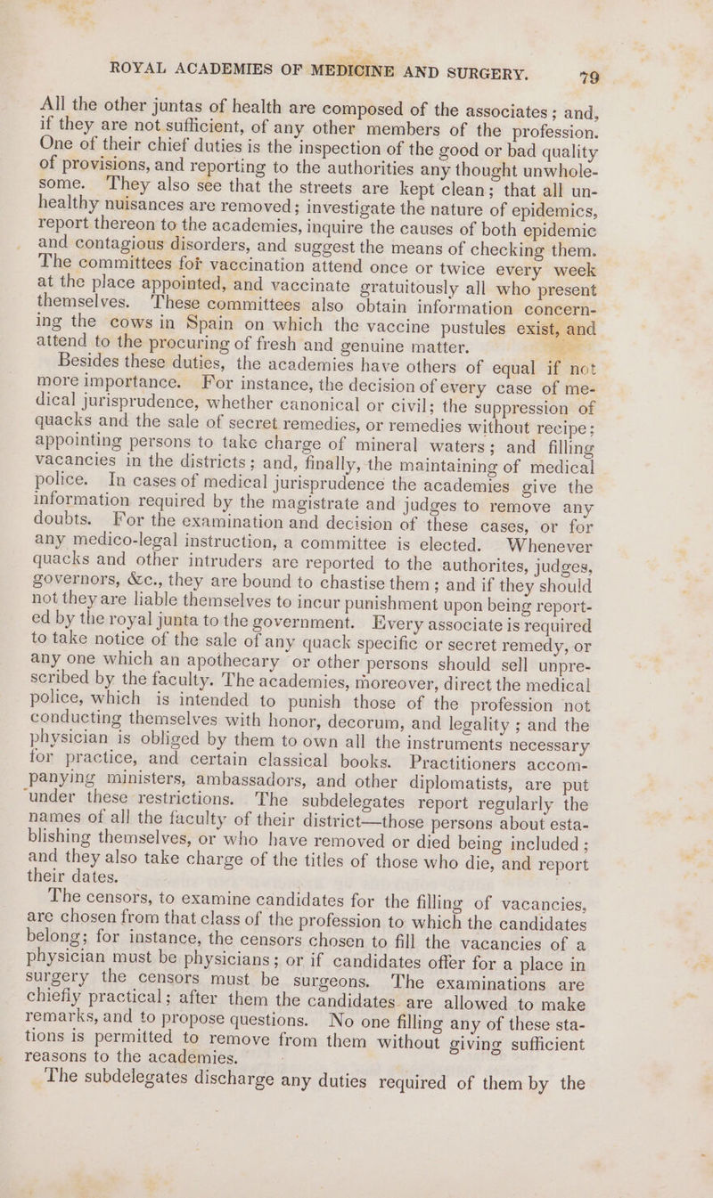 All the other juntas of health are composed of the associates ; and, if they are not sufficient, of any other members of the profession. One of their chief duties is the inspection of the good or bad quality of provisions, and reporting to the authorities any thought unwhole- some. ‘They also see that the streets are kept clean; that all un- healthy nuisances are removed; investigate the nature of epidemics, report thereon to the academies, inquire the causes of both epidemic and contagious disorders, and suggest the means of checking them. The committees for vaccination attend once or twice every week at the place appointed, and vaccinate gratuitously all who present themselves. These committees also obtain information concern- ing the cows in Spain on which the vaccine pustules exist, and attend to the procuring of fresh and genuine matter. ae Besides these duties, the academies have others of equal if not more importance. For instance, the decision of every case of me- dical jurisprudence, whether canonical or civil; the suppression of quacks and the sale of secret remedies, or remedies without recipe; appointing persons to take charge of mineral waters; and filling vacancies in the districts; and, finally, the maintaining of medical police. In cases of medical jurisprudence the academies give the information required by the magistrate and judges to remove any doubts. For the examination and decision of these cases, or for any medico-legal instruction, a committee is elected. Whenever quacks and other intruders are reported to the authorites, judges, governors, &amp;c., they are bound to chastise them; and if they should not they are liable themselves to incur punishment upon being report- ed by the royal junta to the government. Kivery associate is required to take notice of the sale of any quack specific or secret remedy, or any one which an apothecary or other persons should sell unpre- scribed by the faculty. The academies, moreover, direct the medical police, which is intended to punish those of the profession not conducting themselves with honor, decorum, and legality ; and the physician is obliged by them to own all the instruments necessary for practice, and certain classical books. Practitioners accom. panying ministers, ambassadors, and other diplomatists, are put ‘under these restrictions. The subdelegates report regularly the names of all the faculty of their district—those persons about esta- blishing themselves, or who have removed or died being included ; and they also take charge of the titles of those who die, and report their dates. re The censors, to examine candidates for the filling of vacancies, are chosen from that class of the profession to which the candidates belong; for instance, the censors chosen to fill the vacancies of a physician must be physicians; or if candidates offer for a place in surgery the censors must be surgeons. The examinations are chiefly practical; after them the candidates. are allowed to make remarks, and to propose questions. No one filling any of these sta- tions is permitted to remove from them without giving sufficient reasons to the academies. The subdelegates discharge any duties required of them by the