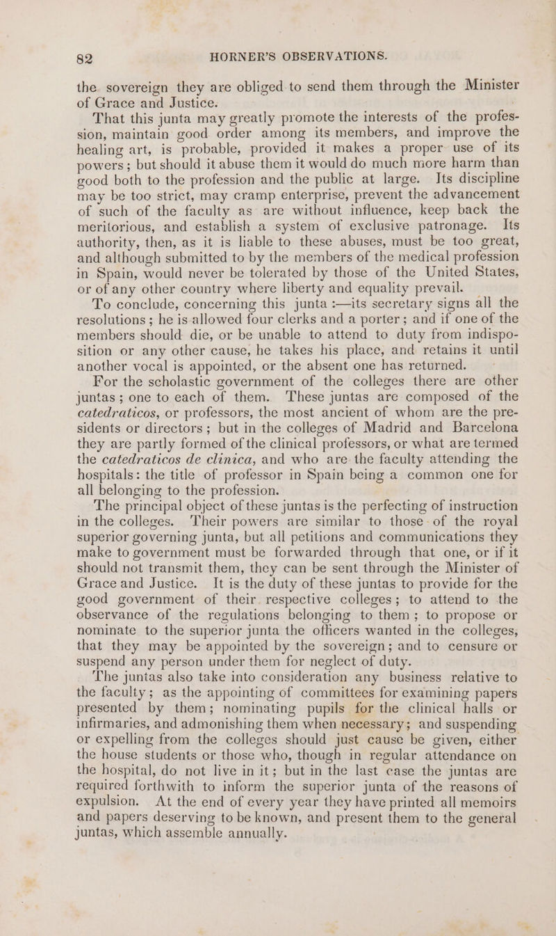 the sovereign they are obliged.to send them through the Minister of Grace and Justice. That this junta may greatly promote the interests of the profes- sion, maintain good order among its members, and improve the healing art, is probable, provided it makes a proper use of its powers; but should it abuse them it would do much more harm than good both to the profession and the public at large. Its discipline may be too strict, may cramp enterprise, prevent the advancement of such of the faculty as are without influence, keep back the meritorious, and establish a system of exclusive patronage. Its authority, then, as it is liable to these abuses, must be too great, and although submitted to by the members of the medical profession in Spain, would never be tolerated by those of the United States, or of any other country where liberty and equality prevail. _ To conclude, concerning this junta :—its secretary signs all the resolutions ; he is-allowed four clerks and a porter; and if one of the members should die, or be unable to attend to duty from indispo- sition or any other cause, he takes his place, and retains it until another vocal is appointed, or the absent one has returned. For the scholastic government of the colleges there are other juntas ; one to each of them. ‘These juntas are composed of the catedraticos, or professors, the most ancient of whom are the pre- sidents or directors; but in the colleges of Madrid and Barcelona they are partly formed of the clinical professors, or what are termed the catedraticos de clinica, and who are the faculty attending the hospitals: the title of professor in Spain being a common one for all belonging to the profession. The principal object of these juntas is the perfecting of instruction in the colleges. ‘Their powers are similar to those-of the royal superior governing junta, but all petitions and communications they make to government must be forwarded through that one, or if it should not transmit them, they can be sent through the Minister of Grace and Justice. It is the duty of these juntas to provide for the good government of their. respective colleges; to attend to the observance of the regulations belonging to them; to propose or nominate to the superior junta the oflicers wanted in the colleges, that they may be appointed by the sovereign; and to censure or suspend any person under them for neglect of duty. The juntas also take into consideration any business relative to the faculty; as the appointing of committees for examining papers presented by them; nominating pupils for the clinical halls or infirmaries, and admonishing them when necessary; and suspending or expelling from the colleges should just cause be given, either the house students or those who, though in regular attendance on the hospital, do not live in it; but in the last case the juntas are required forthwith to inform the superior junta of the reasons of expulsion. At the end of every year they have printed all memoirs and papers deserving to be known, and present them to the general juntas, which assemble annually.