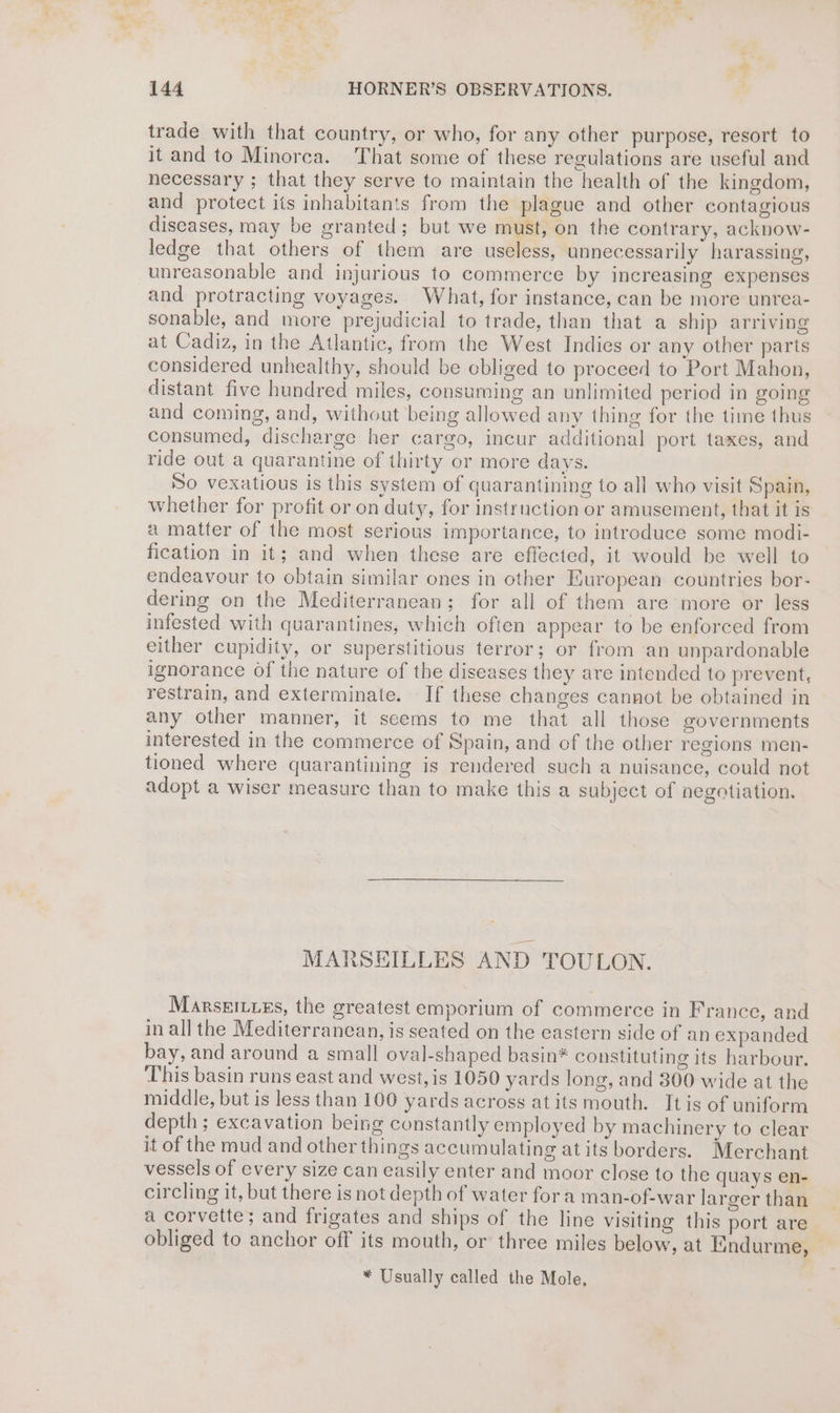 . a 144 HORNER’S OBSERVATIONS. trade with that country, or who, for any other purpose, resort to it and to Minorca. That some of these regulations are useful and necessary ; that they serve to maintain the health of the kingdom, and protect its inhabitants from the plague and other contagious diseases, may be granted; but we must, on the contrary, acknow- ledge that others of them are useless, unnecessarily harassing, unreasonable and injurious to commerce by increasing expenses and protracting voyages. What, for instance, can be more unrea- sonable, and more prejudicial to trade, than that a ship arriving at Cadiz, in the Atlantic, from the West Indies or any other parts considered unhealthy, should be cbliged to proceed to Port Mahon, distant five hundred miles, consuming an unlimited period in going and coming, and, without being allowed any thing for the time thus consumed, discharge her cargo, incur additional port taxes, and ride out a quarantine of thirty or more days. So vexatious is this system of quarantining to all who visit Spain, whether for profit or on duty, for instruction or amusement, that it is a matter of the most serious importance, to introduce some modi- fication in it; and when these are effected, it would be well to endeavour to obtain similar ones in other European countries bor- dering on the Mediterranean; for all of them are more or less infested with quarantines, which often appear to be enforced from either cupidity, or superstitious terror; or from an unpardonable ignorance Of the nature of the diseases they are intended to prevent, restrain, and exterminate. If these changes cannot be obtained in any other manner, it seems to me that all those governments interested in the commerce of Spain, and of the other regions men- tioned where quarantining is rendered such a nuisance, could not adopt a wiser measure than to make this a subject of negotiation. MARSEILLES AND TOULON. Marseiuies, the greatest emporium of commerce in France, and in all the Mediterranean, is seated on the eastern side of an expanded bay, and around a small oval-shaped basin* constituting its harbour. This basin runs east and west, is 1050 yards long, and 300 wide at the middle, but is less than 100 yards across at its mouth. Itis of uniform depth ; excavation being constantly employed by machinery to clear it of the mud and other things accumulating at its borders. Merchant vessels of every size can easily enter and moor close to the quays en- circling it, but there is not depth of water fora man-of-war larger than a corvette; and frigates and ships of the line visiting this port are obliged to anchor off its mouth, or three miles below, at Eindurme, * Usually called the Mole,