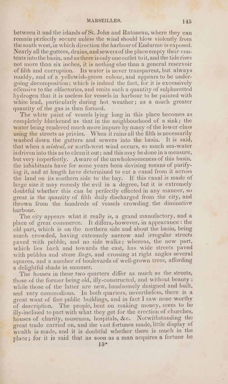 between it and the islands of St. John and Ratoneau, where they can remain perfectly secure unless the wind should blow violently from the south west, in which direction the harbour of Endurme is exposed. Nearly all the gutters, drains,and sewers of the place empty their con- tents into the basin, and as there is only one outlet toit, and the tide rises not more than six inches, it is nothing else than a general reservoir of filth and corruption. Its water is never transparent, but always muddy, and of a yellowish-green colour, and appears to be under- going decomposition; which is indeed the fact, for it is excessively offensive to the olfactories, and emits such a quantity of sulphuretted hydrogen that it is useless for vessels in harbour to be painted with white lead, particularly during hot weather; as a much greater quantity of the gas is then formed. _. The white paint of vessels lying long in this place becomes as completely blackened as that in the neighbourhood of a sink; the water being rendered much more impure by many of the lower class using the streets as privies. When it rains ali the filth is necessarily washed down the gutters and sewers into the basin. It is said, that when a mistral, or north-west wind occurs, so much sea-water is driven into this as to cleanit out; and this may be done in a measure, but very imperfectly. Aware of the unwholesomeness of this basin, the inhabitants have for some years been devising means of purify- ing it, and at length have determined to cut a canal from it across the land on its southern side to the bay. If this canal is made of large size it may remedy the evil in a degree, but it is extremely doubtful whether this can be perfectly effected in any manner, so great is the quantity of filth daily discharged from the city, and thrown from the hundreds of vessels crowding. the diminutive harbour. The city appears what it really is, a grand manufactory, and a place of great commerce. It differs,.however, in appearance : the old part, which is on the northern side and about the basin, being much crowded, having extremely narrow and irregular streets paved with pebble, and no side walks; whereas, the new part, which lies back and towards the east, has wide streets paved with pebbles and stone flags, and crossing at right angles several squares, and a number of boulevards of well-grown trees, affording a delightful shade in summer. The houses in these two quarters differ as much as the streets, those of the former being old, illy-constructed, and without beauty ; while those of the latter are new, handsomely designed and built, and very commodious. In both quarters, nevertheless, there is a great want of fine public buildings, and in fact I saw none worthy of description. The people, bent on making money, seem to be illy-inclined to part with what they get for the erection of churches, houses of charity, museums, hospitals, &amp;c. Notwithstanding the great trade carried on, and the vast fortunes made, little display of wealth is made, and it is doubtful whether there is much in the place; for it is said that as soon as a man acquires a fortune he 13*