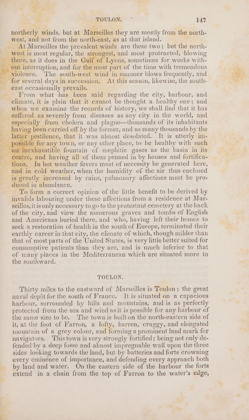 northerly winds, but at Marseilles they are mostly from the north- west, and not from the north-east, as at that island. At Marseilles the prevalent winds are these two; but the north- west is most regular, the strongest, and most protracted, blowing out interr uption, and for the most part of the time with tremendous east occasionally prevails. From what has been said regarding the city, harbour, and climate, it is plain that it cannot be thought a healthy one; and when we examine the records of history, we shall find that it bas thousands of its inhabitants especially from cholera and plague saible > for any town, or any other place, to be healthy with such | inexhaustible fountain cf mephitic gases as the basin in its tions. In hot weather fevers must of necessity be generated here, and in cold weather, when the humidity of the air thus enclosed is greatly increased by rains, pulmonary affections must be pro- duced in abundance. To form a correct opinion of the little benefit to be derived by invalids labouring under these affections from a residence at Mar- seilles, it is only necessary to go to the protestant cemetery at the back of the city, and view the numerous graves and tombs 6f English and Americans buried there, and who, having left their iouice to seek a restoration of health in the south of Europe, terminated their earthly career in that city, the climate of which, though milder than that of most parts of the ‘United States, is very little better suited for consumptive patients than they are, and 1s much inferior to that of many places in the Mediterranean which are situated more to the southward. TOULON. Thirty miles to the eastward of Marseilles is Toulon; the great naval depot for the south of France. It is situated on a capacious harbour, surrounded by hills and mountains, and is as perfectly protected from the sea and wind asit is possible for any harbour of the same size to be. The townis built on the north-eastern side of it, at the foot of Farron, a lofty, barren, craggy, and elengated mountain of a grey colour, and forming a prominent land mark for navigators. ‘This town is very strongly ‘fortified : being not only de- fended by a deep fosse and almost impregnable wall upon the three sides looking towards the land, but by batteries and forts crowning every eminence of importance, and defending every approach both by land and water. On the eastern side of the harbour the forts extend in a chain from the top of Farron to the water’s edge,
