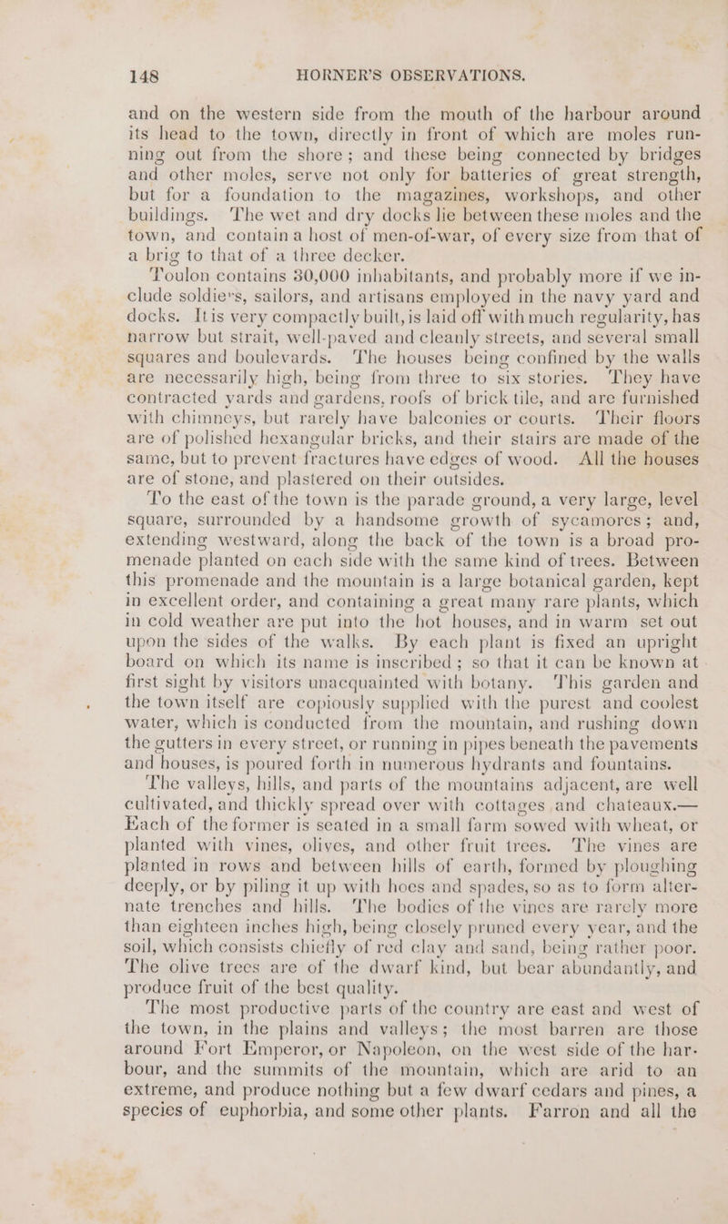 and on the western side from the mouth of the harbour around its head to the town, directly in front of which are moles run- ning out from the shore; and these being connected by bridges and other moles, serve not only for batteries of great strength, but for a foundation to the magazines, workshops, and other buildings. ‘The wet and dry docks lie between these moles and the town, and contain a host of men-of-war, of every size from that of a brig to that of a three decker. Poulos contains 380,000 inhabitants, and probably more if we in- clude soldie’s, sailors, and artisans employed in the navy yard and docks. Itis very compactly built, is laid off with much regularity, has narrow but strait, well-paved and cleanly streets, and several small squares and boulevards. The houses being confined by the walls are necessarily high, being from three to six stories. ‘They have contracted yards and g cardens, roofs of brick tile, and are furnished with chimneys, but rarely have balconies or courts. Their floors are of polished hexangular bricks, and their stairs are made of the same, but to prevent fractures have edges of wood. All the houses are of stone, and plastered on their outsides. To the east of the town is the parade ground, a very large, level square, surrounded by a handsome growth of sycamores; and, extending westward, along the back of the town is a broad pro- menade planted on each side with the same kind of trees. Between this promenade and the mountain is a large botanical garden, kept in excellent order, and containing a gre: at. many rare plants, which in cold weather are put into the hot houses, and in warm set out upon the sides of the walks. By each plant is fixed an upright board on which its name is inscribed; so that it can be known at first sight by visitors unacquainted ‘with botany. This garden and the town itself are copiously supplied with the purest and coolest water, which is conducted from the mountain, and rushing down the gutters in every street, or running in pipes beneath the pavements and hence is poured fovula in numerous hydrants and fountains. The valleys, hills, and parts of the mountains adjacent, are well cultivated, and thickly spread over with cottages and chateaux.— Each of the former is seated in a small farm sowed with wheat, or planted with vines, olives, and other fruit trees. The vines are planted in rows and between hills of earth, formed by plone tee deeply, or by piling it up with hoes and spades, so as to form alte nate trenches and hills. The bodies of the vines are rarely more than eighteen inches high, being closely pruned every year, and the soil, which consists chief fly of red cl: ay and sand, being rather poor. The olive trees are of the dwarf kind, but bear abundantly, and produce fruit of the best quality. The most productive parts of the country are east and west of the town, in the plains and valleys; the most barren are those around Fort Emperor, or Napoleon, on the west side of the har. bour, and the summits of the mountain, which are arid to -an extreme, and produce nothing but a few dwarf cedars and pines, a species of euphorbia, and some other plants. Farron and all the
