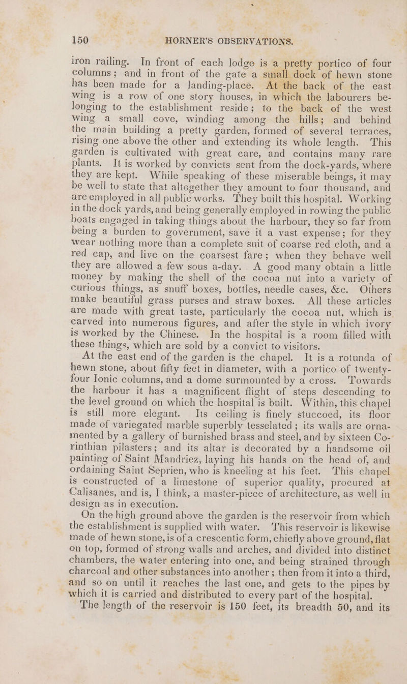 iron railing. In front of each lodge is a pretty portico of four columns; and in front of the gate a small dock of hewn stone has been made for a landing-place. At the back of the east Wing is a row of one story houses, in which the labourers be- longing to the establishment reside; to the back of the west wing a small cove, winding among the hills; and behind the main building a pretty garden, formed of several terraces, rising one above the other and extending its whole length. This garden is cultivated with great care, and contains many rare plants. It is worked by convicts sent from the dock-yards, where they are kept. While speaking of these miserable beings, it may be well to state that altogether they amount to four thousand, and are employed in all public works. They built this hospital. Working in the dock yards,and being generally employed in rowing the public boats engaged in taking things about the harbour, they so far from being a burden to government, save it a vast expense; for they wear nothing more than a complete suit of coarse red cloth, and a red cap, and live on the coarsest fare; when they behave well they are allowed a few sous a-day.. A good many obtain a little money by making the shell of the cocoa nut into a variety of curious things, as snuff boxes, bottles, needle cases, é&amp;sc. Others make beautiful grass purses and straw boxes. All these articles are made with great taste, particularly the cocoa nut, which is. carved into numerous figures, and after the style in which ivory is worked by the Chinese. In the hospital is a room filled with these things, which are sold by a convict to visitors. At the east end of the garden is the chapel. It is a rotunda of hewn stone, about fifty feet in diameter, with a portico of twenty- four Ionic columns, and a dome surmounted by across. ‘Towards the harbour it has a magnificent flight of steps descending to the level ground on which the hospital is built. Within, this chapel is still more elegant. Its ceiling is finely stuccoed, its floor made of variegated marble superbly tesselated ; its walls are orna- mented by a gallery of burnished brass and steel, and by sixteen Co- rinthian pilasters; and its altar is decorated by a handsome oil painting of Saint Mandriez, laying his hands on the head of, and ordaining Saint Seprien, who is kneeling at his feet. This chapel is constructed of a limestone of superior quality, procured at Calisanes, and is, I think, a master-piece of architecture, as well in design as in execution. On the high ground above the garden is the reservoir from which the establishment is supplied with water. This reservoir is likewise made of hewn stone, is of a crescentic form, chiefly above ground, flat on top, formed of strong walls and arches, and divided into distinct chambers, the water entering into one, and being strained through charcoal and other substances into another ; then from it into a third, and so on until it reaches the last one, and gets to the pipes by which it is carried and distributed to every part of the hospital.