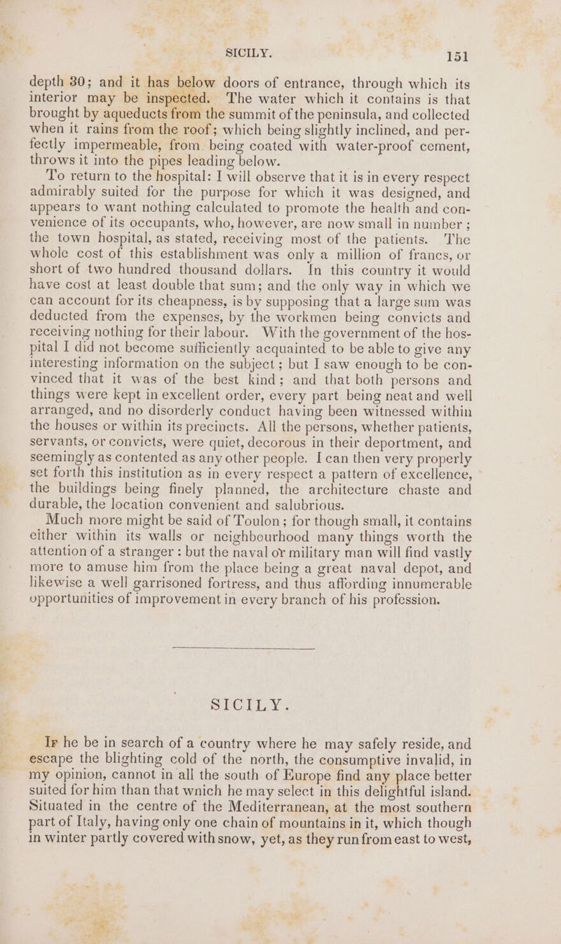 depth 30; and it has below doors of entrance, through which its interior may be inspected. The water which it contains is that brought by aqueducts from the summit of the peninsula, and collected when it rains from the roof; which being slightly inclined, and per- fectly impermeable, from being coated with water-proof cement, throws it into the pipes leading below. To return to the hospital: I will observe that it is in every respect admirably suited for the purpose for which it was designed, and appears to want nothing calculated to promote the health and con- venience of its occupants, who, however, are now small in number ; the town hospital, as stated, receiving most of the patients. The whole cost of this establishment was only a million of francs, or short of two hundred thousand dollars. In this country it would have cost at least double that sam; and the only way in which we can accouut for its cheapness, is by supposing that a large sum was deducted from the expenses, by the workmen being convicts and receiving nothing for their labour. With the government of the hos- pital I did not become sufficiently acquainted to be able to give any interesting information on the subject ; but I saw enough to be con- vinced that it was of the best kind; and that both persons and things were kept in excellent order, every part being neat and well arranged, and no disorderly conduct having been witnessed within the houses or within its precincts. All the persons, whether patients, servants, or convicts, were quiet, decorous in their deportment, and seemingly as contented as any other people. Ican then very properly set forth this institution as in every respect a pattern of excellence, the buildings being finely planned, the architecture chaste and durable, the location convenient and salubrious. Much more might be said of Toulon; for though small, it contains either within its walls or neighbourhood many things worth the attention of a stranger : but the naval or military man will find vastly more to amuse him from the place being a great naval depot, and likewise a well garrisoned fortress, and thus affording innumerable opportunities of improvement in every branch of his profession. SPC EY Ir he be in search of a country where he may safely reside, and escape the blighting cold of the north, the consumptive invalid, in my opinion, cannot in all the south of Europe find any place better suited for him than that wnich he may select in this delightful island. Situated in the centre of the Mediterranean, at the most southern part of Italy, having only one chain of mountains in it, which though in winter partly covered with snow, yet, as they run from east to west,