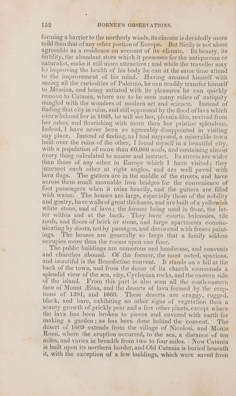 forming a barrier to the northerly winds, its climate is decidedly more mild than that ofany other portionof Europe. But Sicily is not alone agreeable as a residence on account of its climate. Its beauty, its fertility, the abundant store which it possesses for the antiquarian or naturalist, make it still more attractive ; and while the traveller may be improving the health of his body he can at the same time attend to the improvement of his mind. Having amused himself with seeing all the curiosities of Palermo, he can readily transfer himself to Messina, and being satiated with its pleasures he can quickly remove to Catania, where are to be seen many relics of antiquity mingled with the wonders of modern art and science. Instead of finding that city in ruins, and still oppressed by the food of lava which overwhelmed her in 1669, he will see her, phoenix-like, revived from her ashes, and flourishing with more than her pristine splendour. Indeed, [ have never been so agreeably disappointed in visiting any place. Instead of finding, as | had supposed, a miserable town built over the ruins of the other, I found myself in a beautiful city, with a population of more than 60,000 souls, and containing almost every thing calculated to amuse and instruct. Its streets are wider than those of any other in Europe which I have visited; they intersect each other at right angles, and are well paved with lava flags. ‘The gutters are in the middle of the streets, and have across them small moveable iron bridges for the convenience of foot passengers when it rains heavily, and the gutters are filled with water. ‘The houses are large, especially those of the nobility and gentry, have walls of great thickness, and are built of a yellowish white stone, and of lava; the former being used in front, the lat- ter within and at the back. They have courts, balconies, tile roofs, and floors of brick or stone, and large apartments commu- nicating by doors, not by passages, and decorated with fresco paint- ings. The houses are generally so large that a family seldom occupies more than the rooms upon one floor. The public buildings are numerous and handsome, and convents and churches abound. Of the former, the most noted, spacious, and veautiful is the Benedictine convent. It stands on a hillat the back of the town, and from the dome of its church commands a splendid view of the sea, city, Cyclopian rocks, and the eastern side of the island. From this part is also seen all the south-eastern face of Mount Autna, and the deserts of lava formed by the erup- tions of 1381, and 1669. These deserts are craggy, rugged, black, and bare, exhibiting no other signs of vegetation than a scanty growth of prickly pear and a few other plants, except where the lava has been broken to pieces and covered with earth for making a garden; as has been done behind the convent. The desert of 1669 extends from the village of Nicolosi, and Monte Rossi, where the eruption occurred, to the sea, a distance of ten miles, and varies in breadth from two to four miles. New Catania is built upon its northern border, and Old Catania is buried beneath it, with the exception of a few buildings, which were saved from