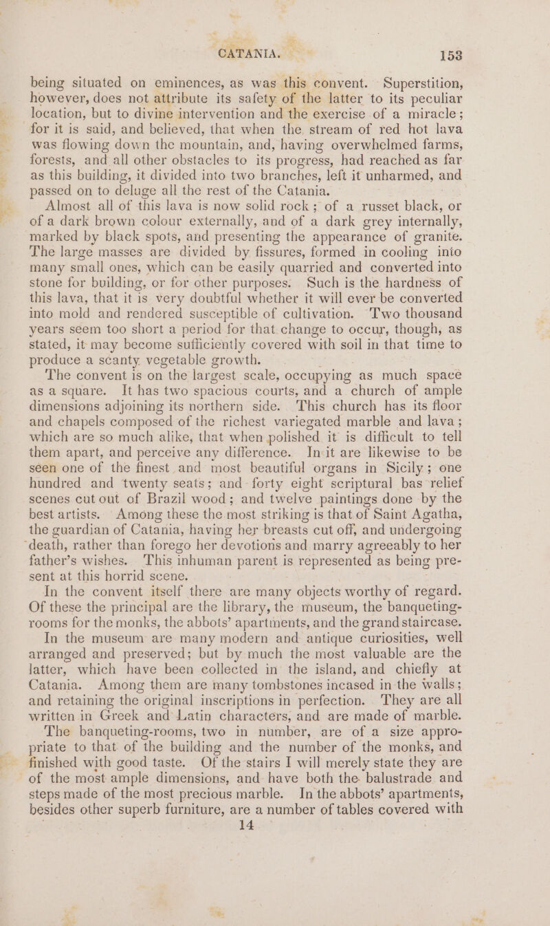 being situated on eminences, as was this convent. Superstition, however, does not attribute its safety of the latter to its peculiar location, but to divine intervention and the exercise of a miracle; for it is said, and believed, that when the stream of red hot lava was flowing down the mountain, and, having overwhelmed farms, forests, and all other obstacles to its progress, had reached as far as this building, it divided into two branches, left it unharmed, and passed on to deluge all the rest of the Catania. Almost all of this lava is now solid rock; of a russet black, or of a dark brown colour externally, and of a dark grey internally, marked by black spots, and presenting the appearance of granite. The large masses are divided by fissures, formed in cooling inio many small ones, which can be easily quarried and converted into stone for building, or for other purposes. Such is the hardness of this lava, that it is very doubtful whether it will ever be converted into mold and rendered susceptible of cultivation. Two thousand years seem too short a period for that. change to occur, though, as stated, it may become sufficiently covered with soil in that time to produce a scanty. vegetable growth. The convent is on the largest scale, occupying as much space as a square. It has two spacious courts, and a. church of ample dimensions adjoining its northern side. This church has. its floor and chapels composed of the richest variegated marble and lava ; which are so much alike, that when polished it is difficult to tell them apart, and perceive any difference. Init are likewise to be seen one of the finest and most beautiful organs in Sicily ; one hundred and twenty seats; and- forty eight scriptural bas ‘relief scenes cut out of Brazil wood; and twelve paintings done by the best artists. Among these the most striking is that. of Saint Agatha, the guardian of Catania, having her breasts cut off, and undergoing father’s wishes. This inhuman parent is represented as being pre- sent at this horrid scene. : In the convent itself there are many objects worthy of regard. Of these the principal are the library, the museum, the banqueting- rooms for the monks, the abbots’ apartments, and the grand staircase, In the museum are many modern and antique curiosities, well arranged and preserved; but by much the most valuable are the latter, which have been collected in the island, and chiefly at Catania. Among them are many tombstones inensed; in the walls; and retaining the original inscriptions in perfection. They are all written in Greek anduliativ characters, and are made of marble. The banqueting-rooms, two in number, are of a size appro- priate to that of the building and the number of the monks, and finished with good taste. Of the stairs I will merely state they are steps made of the most precious marble. In the abbots’ apartments, besides other superb furniture, are a number of tables ieee with . tae