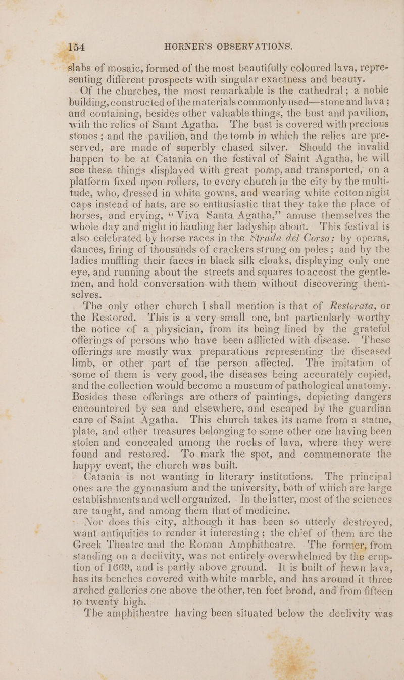 ‘slabs of mosaic, formed of the most beautifully coloured lava, repre- senting different prospects with singular exactness and beauty. Of the churches, the most remarkable is the cathedral; a noble building, constructed of the materials commonly used—stone and lava 3 ; and containing, besides other valuable things, the bust and pavilion, with the relics of Saint Agatha. ‘The bust is covered with precious stones; and the pavilion, and the tomb in which the relics are pre- served, are made of superbly chased silver. Should the invalid happen to be at Catania on the festival of Saint Agatha, he will see these things displayed with great pomp, and transported, on a platform fixed upon rollers, to every church in the city by the multi- tude, who, dressed in white gowns, and wearing white cotton nigit caps instead of hats, are so enthusiastic that they take the place of horses, and crying, * Viva Santa Agatha,’”? amuse themselves the whole day and night in hauling her ladyship about. This festival is also celebrated. by horse races in the Strada del Corso; by operas, dances, firing of thousands of crackers strung on poles; and by the ladies moflling their faces in black silk cloaks, displaying only one eye, and running about the streets and squares to accost the gentle- men, and hold conversation with them without discovering them- selves. The only other church I shall mention is that of Restorata, or the Restored. This is a very small one, but particularly worthy the notice of a physician, from its being lined by the grateful offerings of persons who haye been afflicted with disease. ‘These offerings are mostly wax preparations representing the diseased limb, or other part of the person affected. The imitation of ‘some of them is very good, the diseases being accurately copied, and the collection would become a museum of pathological anatomy. Besides these offerings are others of paintings, depicting dangers encountered by sea and elsewhere, and escaped by the guardian care of Saint Agatha. ‘This church takes its name from a statue, plate, and other treasures belonging to some other one having been stolen and concealed among the rocks of lava, where they were found and restored. To.mark the spot, and commemor ‘ate the happy event, the church was built. Catania’ is not wanting ‘in literary institutions. The principal ones are the gymnasium and the university, both of which are large establishments and well organized. - In the latter, most of the sciences are taught, and among them that of medicine. Nor does this city, although it has been so utterly destroyed, want antiquities to render it interesting ; the chief of them are the Greek Theatre and the Roman Amphitheatre. The former, from standing on a declivity, was not entirely overwhelmed by the erup- tion of 1669, and is partly above ground. It is built of hewn lava, has its Wehehps covered with elie marble, and has around it three arehed galleries one above the other, ten feet broad, and from fifteen to twenty high. The amphitheatre having been situated below the declivity was “ : ‘te “se - 4» > i Wy aot - he % . o } ‘ wie en o -’ Ss pid ? eee 2