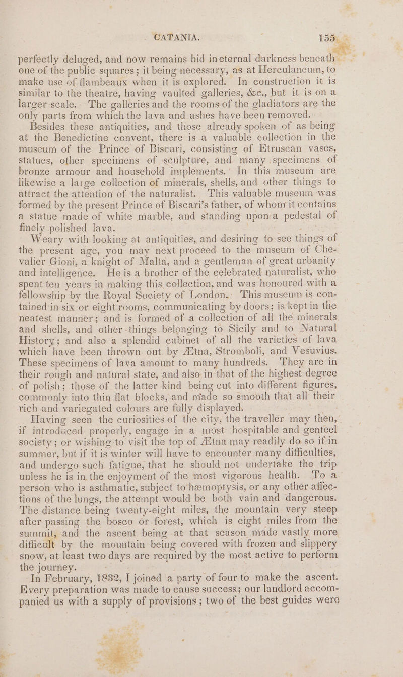 one of the public squares; it being necessary, as at Herculaneum, to make use of flambeaux when it is explored. In construction it is similar to the theatre, having vaulted galleries, &c., but it is ona larger scale.- The galleries and the rooms of the gladiators are the only parts from which the lava and ashes have been removed. Besides these antiquities, and those already spoken of as being at the Benedictine convent, there is a valuable collection in the museum of the Prince of Biscari, consisting of Etruscan vases, statues, other specimens of sculpture, and) many .specimens of bronze armour and household implements.’ In this museum are likewise a large collection of minerals, shells, and other things to attract the attention of the naturalist. This valuable museum was formed by the present Prince of Biscari’s father, of whom it contains a statue made of white marble, and standing upon.a pedestal of finely polished lava. wee | CES ON Weary with looking at antiquities, and desiring to see things of valier Gioni, a knight of Malta, and a gentleman of great urbanity and intelligence. He is a brother of the celebrated naturalist, who fellowship by the Royal Society of London. This museum is con- tained in six or eight rooms, communicating by doors; is kept in the neatest manner; and is formed of .a collection of all the minerals. and shells, and other-things belonging to Sicily and to Natural History; and also a splendid cabinet of all the varieties of lava which have been thrown out. by Aitna, Stromboli, and Vesuvius. These specimens of lava amount to many hundreds. ‘They are in their rough and natural state, and also in that of the highest degree _of polish; those of the latter kind being cut into different figures, commonly into thin flat blocks, and nfade so smooth that all their rich and variegated colours are fully displayed. if introdaced properly, engage in a most hospitable and genteel society ; or wishing to visit the top of Autna may readily do so if in summer, but if it is winter will have to encounter many difficulties, and undergo such fatigue, that he should not undertake the trip person who is asthmatic, subject to‘heemoptysis, or any other affec- tions of the lungs, the attempt would be both vain and dangerous. The distance being twenty-eight miles, the mountain. very steep after passing the bosco or-forest, which is eight miles from the summit, and the ascent being at that season made vastly more difficult by the mountain being covered with frozen and slippery snow, at least two days are required by the most active to perform the journey. a. En Ree? ; 3 | -In February, 1832, I joined a party of four to make the ascent. Every preparation was made to cause success; our landlord accom- panied us with a supply of provisions ; two of the best guides were