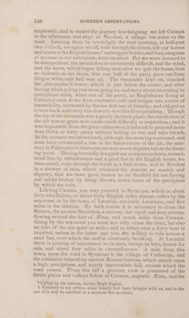 ” df af ‘ im the aflemoon, and slept at Nicolosi, a village ten miles on the read. Leaving there by toreh-light the next morning, at half-past twe oelock, we again set off, rode through the forest, left our horses and mus at the Baglish house,* on its upper border, and then, sanguine Of Sccess Im Our enterprize, went on afoot. But we were doomed to be Gisappoinied, the ascent was so excessively diflicult, and the wind, and the snow, which began falling soon atier we quit the house, beat So vrolentiy mm our eos, that one half of the party gave out from fangee when only half way up. ‘The remainder kept on, reached the philosopher's tower, which is just below the crater, and after having taken a long rest were going on, and were about ascending its precipitous Sides, when one of the party, an Englishman living at Catania? sank down from excessive cold and fatigue into astate of insenmhility, Increased by the too free use of brandy; and obliged us to turn back, and carry him down to save him fromperishing, Though the top of the mountain was a gently Inclined plane, the rarefaction of the alr was so great as to cause much diiliculty in respiration ; and it was impossible from the great exhaustion it induced to proceed more than Unrty er ferty paces without halting to rest and take breath. At the moment we turned back, although the snowing continued, and must have occasioned a rise in the temperature of the air, the mer- eury in Pahrenbeit’s thermometer was seven degrees below the freez- ing point. Having hurriedly dragged our companion down, resusci- tated him by refreshments and a good fire in the English house, we remounted, rede through the forest in a hail storm, and to Nicolosi in a shower of rain, which rendered the descent so muddy and slippery, that we have good reason to be thanktul for not having our necks broken by being thrown down some of the precipices by which we rede. ‘ Leaving Catania you may proceed to Syracuse, which is about forty-twe Italian, or about forty English miles distant, either by the sea-coast or by the town of Leontini, anciently Leontium, and five miles in the interior, By beth routes it is necessary to cross the Nimeto, the ancient Symethus,a narrow, but rapid and deep stream, flowing around the foot of “Ema, and seven miles from Catania. Going hy the sea-coast you must not only cross the river, but also an inlet of the sea quite as wide; and in either case a ferry boat is required, unless in the latter one you are Willing to ride across a sand bar, over which the surfis constantly breaking. At Leontini there is nothing of importance to be seen, except its lake, famed for eels, and about four miles in circumference. A mile from this town, upon the road to Syracuse is the village of Carlentini, and the extensive rulasof'an ancient Roman fortress, which stands upon a high, precipitous, and nearly inaccessible hill, around which the road passes, From this hill a glorious view is presented of the fertile plains and valleys below of Catania, majestic dima, and the * Called by the natives, Grotto Degli Inglesi, | t Contrary to my advice, some brandy had been brought with us, and to the use of it may be ascribed in a measure this accident, i ° 2 —— = and to render the journey less fatiguing we left Catania