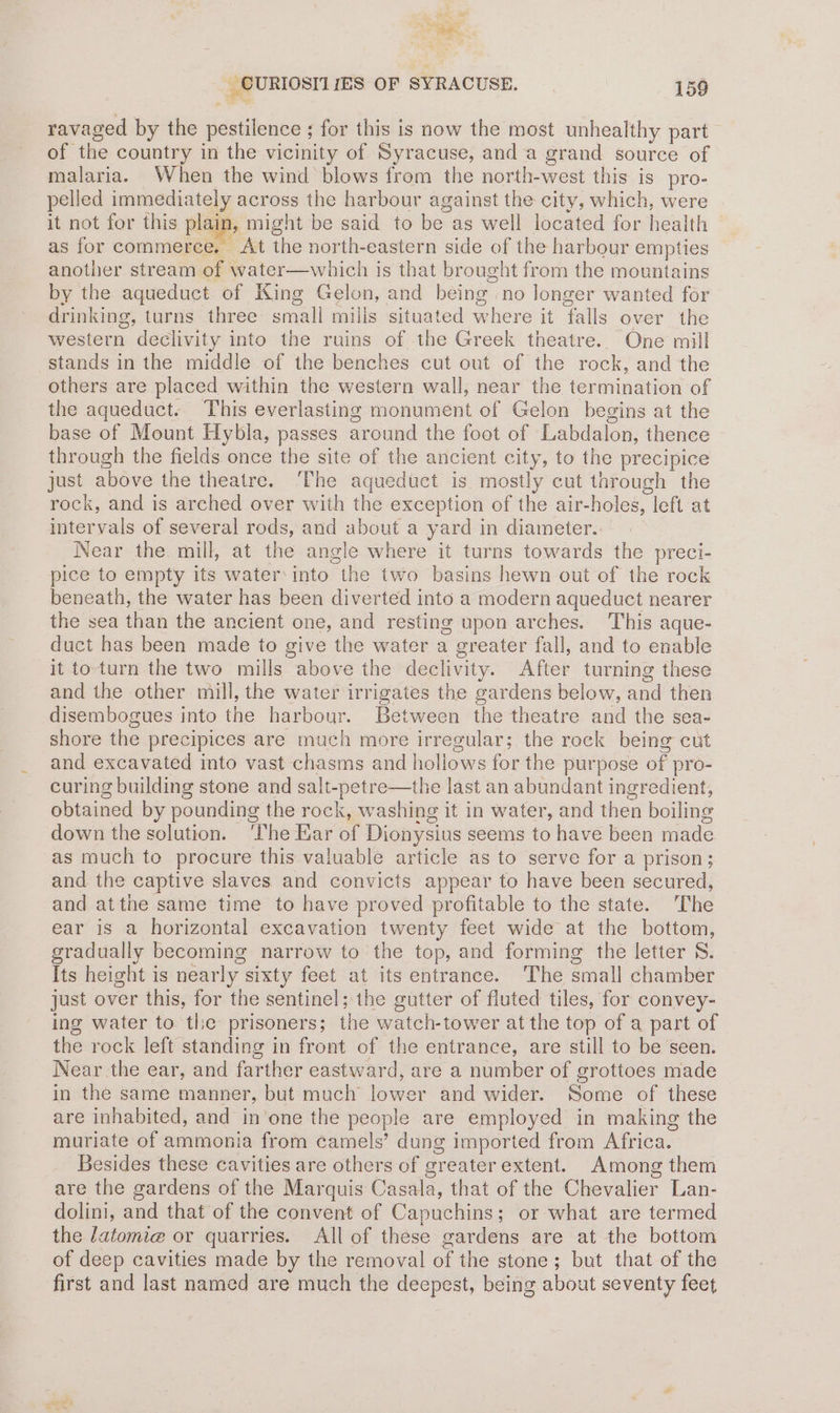 — _ CURIOSTI IES OF SYRACUSE. 159 ravaged by the pestilence ; for this is now the most unhealthy part of the country in the vicinity of Syracuse, anda grand source of malaria. When the wind blows from the north-west this is pro- pelled immediately across the harbour against the city, which, were it not for this plaip; might be said to be as well located for health as for commerce. At the north-eastern side of the harbour empties another stream of water—which is that brought from the mountains by the aqueduct of King Gelon, and being no longer wanted for drinking, turns three: small mills situated where it falls over the western declivity into the ruins of the Greek theatre. One mill stands in the middle of the benches cut out of the rock, and the others are placed within the western wall, near the termination of the aqueduct. This everlasting monument of Gelon begins at the base of Mount Hybla, passes around the foot of Labdalon, thence through the fields once the site of the ancient city, to the precipice just above the theatre. ‘The aqueduct is mostly cut through the rock, and is arched over with the exception of the air-holes, left at intervals of several rods, and about a yard in diameter.. Near the mill, at the angle where it turns towards the preci- pice to empty its water: into the two basins hewn out of the rock beneath, the water has been diverted into a modern aqueduct nearer the sea than the ancient one, and resting upon arches. This aque- duct has been made to give the water a greater fall, and to enable it to-turn the two mills above the declivity. After turning these and the other mill, the water irrigates the gardens below, and then disembogues into the harbour. Between the theatre and the sea- shore the precipices are much more irregular; the rock being cut and excavated into vast chasms and hollows for the purpose of pro- curing building stone and salt-petre—the last an abundant ingredient, obtained by pounding the rock, washing it in water, and then boiling down the solution. ‘The Kar of Dionysius seems to have been made as much to procure this valuable article as to serve for a prison; and the captive slaves and convicts appear to have been secured, and atthe same time to have proved profitable to the state. The ear is a horizontal excavation twenty feet wide at the bottom, gradually becoming narrow to the top, and forming the letter S. Its height is nearly sixty feet at its entrance. The small chamber just over this, for the sentinel; the gutter of fluted tiles, for convey- ing water to the prisoners; the watch-tower at the top of a part of the rock left standing in front of the entrance, are still to be seen. Near.the ear, and farther eastward, are a number of grottoes made in the same manner, but much lower and wider. Some of these are inhabited, and in’one the people are employed in making the muriate of ammonia from camels’ dung imported from Africa. Besides these cavities are others of greater extent. Among them are the gardens of the Marquis Casala, that of the Chevalier Lan- dolini, and that of the convent of Capuchins; or what are termed the latomi@ or quarries. All of these gardens are at the bottom of deep cavities made by the removal of the stone; but that of the first and last named are much the deepest, being about seventy feet