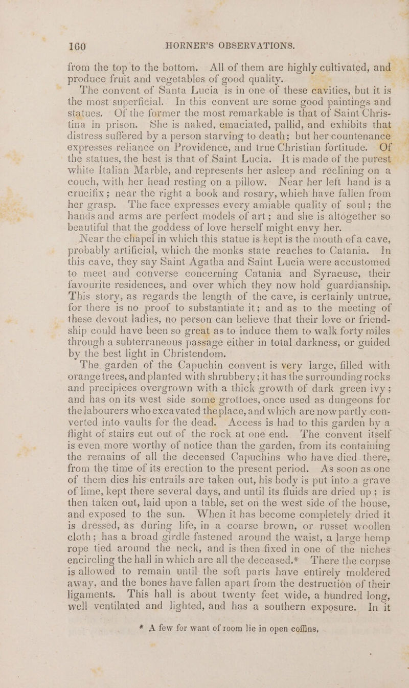 produce fruit and vegetables of good quality. te the most superficial.. In this convent are some good paintings and statues. - Of the former the most remarkable is that of Saint Chris- tina in prison. She is naked, emaciated, pallid, and exhibits that white Italian Marble, and represents her asleep and reclining on a couch, with her head resting on a pillow. Near her left hand is a crucifix; near the right a book and rosary, which have fallen from her grasp. ‘The face expresses every amiable quality of soul; the hands and arms are perfect models of art; and she is altogether so beautiful that the goddess of love herself might envy her. Near the chapel in which this statue is kept is the mouth ofa cave, probably artificial, which the monks state reaches to Catania. In this cave, they say Saint Agatha and Saint Lucia were accustomed to meet and converse concerning Catania and Syracuse, their favourite residences, and over which they now hold guardianship. This story, as regards the length of the cave, Is certainly untrue, for there is no proof to substantiate it; and as to the meeting of these devout ladies, no person can believe that their love or friend- ship could have been so great as-to induce them to walk forty miles through a subterraneous passage either in total darkness, or guided by the best light in Christendom. orange trees, and planted with shrubbery; it has the surrounding rocks and precipices overgrown with a thick growth of dark green ivy; and has on its west side some grottoes, once used as dungeons for the labourers who excavated the place, and which are now partly con- verted into vaults for the dead. Access is had to this garden by a flight of stairs cut out of the rock at one end. The convent itself is even more worthy of notice than the garden, from its containing the remains of all the deceased Capuchins who have died there, from the time of its erection to the present period. AS soon as one of them dies his-entrails are taken out, his body is put into.a grave of lime, kept there several days, and until its fluids are dried up; is then taken out, laid upon a table, set on the west side of the house, and exposed to the sun. When it has become completely dried it is dressed, as during life, in a coarse brown, or. russet woollen cloth; has a broad girdle fastened around the waist, a large hemp rope tied around the neck, and is then-fixed in one of the niches encircling the hall in which are all the deceased.* There the corpse is allowed to remain until the soft parts have entirely moldered away, and the bones have fallen apart from the destruction of their ligaments. This hall is about twenty feet wide, a hundred long, well ventilated and lighted, and has a southern exposure. In it * A few for want of room lie in open coffins, a 4 f